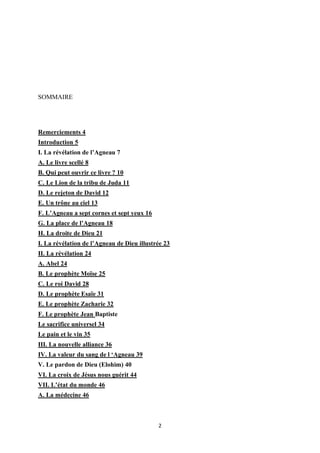 2
SOMMAIRE
Remerciements 4
Introduction 5
I. La révélation de l’Agneau 7
A. Le livre scellé 8
B. Qui peut ouvrir ce livre ? 10
C. Le Lion de la tribu de Juda 11
D. Le rejeton de David 12
E. Un trône au ciel 13
F. L’Agneau a sept cornes et sept yeux 16
G. La place de l’Agneau 18
H. La droite de Dieu 21
I. La révélation de l’Agneau de Dieu illustrée 23
II. La révélation 24
A. Abel 24
B. Le prophète Moïse 25
C. Le roi David 28
D. Le prophète Esaïe 31
E. Le prophète Zacharie 32
F. Le prophète Jean Baptiste
Le sacrifice universel 34
Le pain et le vin 35
III. La nouvelle alliance 36
IV. La valeur du sang de l ‘Agneau 39
V. Le pardon de Dieu (Elohim) 40
VI. La croix de Jésus nous guérit 44
VII. L’état du monde 46
A. La médecine 46
 