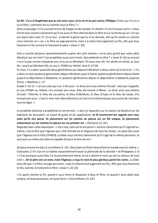 20
lui dit : il y a si longtemps que je suis avec vous, et tu ne m’as pas connu, Philippe ! Celui qui m’a vu a
vu le Père ; comment dis-tu montre-nous le Père ? »
Dans ce passage, il n’y a aucune erreur de frappe ou de syntaxe. En disant « tu ne m’as pas connu » Jésus
Christ nous montre clairement qu’Il est aussi le Père éternel donc le Père et Lui ne forme qu’un ! Ce qui
est repris dans Jean 17 :22 je leur ai donné la gloire que tu m’as donnée, afin qu’ils soient un comme
nous sommes un » car « le Père ne juge personne, mais il a remis tout jugement au fils, afin que tous
honorent le fils comme ils honorent le père » (Jean 5 :22)
Cela a suscité plusieurs questionnements auprès des juifs comme « es-tu plus grand que notre père
Abraham qui est mort ? Les prophètes aussi sont morts. Qui prétends-tu être ? » (Jean 8 :53) ou encore
« tu n’as pas encore cinquante ans, et tu as vu Abraham ! Et Jésus leur dit : En vérité, en vérité, je vous
dis : avant qu’Abraham fût, je suis (= YHWH ou Yahvé) Jean 8 :57-58.
En tout, il y a donc quarante-deux générations qui séparent Abraham à Jésus selon qu’il est écrit : « Il y
a donc en tout quatorze générations depuis Abraham jusqu'à David, quatorze générations depuis David
jusqu'à la déportation à Babylone, et quatorze générations depuis la déportation à Babylone jusqu'au
Christ. » Matthieu 1 :17
Exode 3 :14-15 : « je suis celui qui suis. Il dit aussi : tu diras ainsi aux enfants d’Israël : celui qui s’appelle,
je suis (YHWH ou Yahvé), m’a envoyé vers vous. Dieu dit encore à Moïse : tu diras ainsi aux enfants
d’Israël : l’Eternel, le Dieu de vos pères, le Dieu d’Abraham, le Dieu d’Isaac et le Dieu de Jacob, m’a
envoyé vers vous : c’est ici mon nom éternellement, et c’est ici le mémorial que vous aurez de moi dans
tous les âges. »
Le prophète Zacharie a prophétisé en ces termes : « alors je répandrai sur la maison de David et sur les
habitants de Jérusalem, un Esprit de grâce et de supplication, et ils tourneront les regards vers moi,
celui qu’ils ont percé. Ils pleureront sur lui comme on pleure sur un fils unique, ils pleureront
amèrement sur lui comme on pleure sur un premier-né. » (Zacharie 12 :10 )
Regardez bien cette expression : « Vers moi, celui qu’ils ont percé » montre clairement qu’il s’agit de lui-
même, c'est-à-dire que l’agneau qui a été immolé est le Seigneur de tous les temps ; on peut dire aussi
que l’Agneau est le Père (YHWH). La bible nous montre clairement qu’il s’agit de la même personne, le
seul assis au milieu du trône et capable d’ouvrir le livre de vie !
Onpeutencore lire dans 2 corinthiens 5 :19 « Dieu était en Christ réconciliantle monde aveclui-même »,
Colossiens 2 :9 « Car en lui habite corporellement toute la plénitude de la divinité » et Philippiens 2 :9
« C’est pourquoi aussi Dieu l’a souverainement élevé, et lui a donné le nom qui est au-dessus de tout
nom ». Or le père est un nom, mais l’Agneau a reçu le nom le plus glorieux parmi les noms. La bible
nous dit que « le Père ne juge personne ; mais il a donné tout jugement au Fils ; Afin que tous honorent
le Fils, comme ils honorent le Père » (Jean 5 :22-23)
« Et après viendra la fin, quand il aura remis le Royaume à Dieu le Père, et quand il aura aboli tout
empire, et toute puissance, et toute force » (1Corinthiens 15 :24 )
 