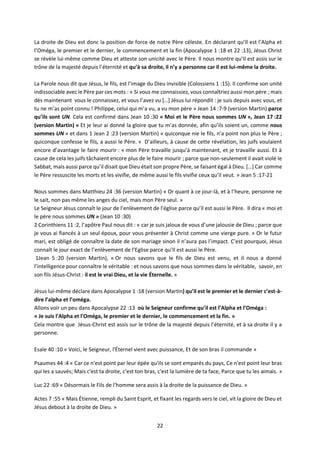 22
La droite de Dieu est donc la position de force de notre Père céleste. En déclarant qu’Il est l’Alpha et
l’Oméga, le premier et le dernier, le commencement et la fin (Apocalypse 1 :18 et 22 :13), Jésus Christ
se révèle lui-même comme Dieu et atteste son unicité avec le Père. Il nous montre qu’Il est assis sur le
trône de la majesté depuis l’éternité et qu’à sa droite, il n’y a personne car Il est lui-même la droite.
La Parole nous dit que Jésus, le fils, est l’image du Dieu invisible (Colossiens 1 :15). Il confirme son unité
indissociable avec le Père par ces mots : « Si vous me connaissiez, vous connaîtriez aussi mon père ; mais
dès maintenant vous le connaissez, et vous l’avez vu […] Jésus lui répondit : je suis depuis avec vous, et
tu ne m’as point connu ! Philippe, celui qui m’a vu, a vu mon père » Jean 14 :7-9 (version Martin) parce
qu’ils sont UN. Cela est confirmé dans Jean 10 :30 « Moi et le Père nous sommes UN », Jean 17 :22
(version Martin) « Et je leur ai donné la gloire que tu m’as donnée, afin qu’ils soient un, comme nous
sommes UN » et dans 1 Jean 2 :23 (version Martin) « quiconque nie le fils, n’a point non plus le Père ;
quiconque confesse le fils, a aussi le Père. » D’ailleurs, à cause de cette révélation, les juifs voulaient
encore d’avantage le faire mourir : « mon Père travaille jusqu’à maintenant, et je travaille aussi. Et à
cause de cela les juifs tâchaient encore plus de le faire mourir ; parce que non-seulement il avait violé le
Sabbat, mais aussi parce qu’il disait que Dieu était son propre Père, se faisant égal à Dieu. […] Car comme
le Père ressuscite les morts et les vivifie, de même aussi le fils vivifie ceux qu’il veut. » Jean 5 :17-21
Nous sommes dans Matthieu 24 :36 (version Martin) « Or quant à ce jour-là, et à l’heure, personne ne
le sait, non pas même les anges du ciel, mais mon Père seul. »
Le Seigneur Jésus connaît le jour de l’enlèvement de l’église parce qu’il est aussi le Père. Il dira « moi et
le père nous sommes UN » (Jean 10 :30)
2 Corinthiens 11 :2, l’apôtre Paul nous dit : « car je suis jaloux de vous d’une jalousie de Dieu ; parce que
je vous ai fiancés à un seul époux, pour vous présenter à Christ comme une vierge pure. » Or le futur
mari, est obligé de connaître la date de son mariage sinon il n’aura pas l’impact. C’est pourquoi, Jésus
connaît le jour exact de l’enlèvement de l’Eglise parce qu’Il est aussi le Père.
1Jean 5 :20 (version Martin), « Or nous savons que le fils de Dieu est venu, et il nous a donné
l’intelligence pour connaître le véritable : et nous savons que nous sommes dans le véritable, savoir, en
son fils Jésus-Christ : il est le vrai Dieu, et la vie Éternelle. »
Jésus lui-même déclare dans Apocalypse 1 :18 (version Martin) qu’il est le premier et le dernier c’est-à-
dire l’alpha et l’oméga.
Allons voir un peu dans Apocalypse 22 :13 où le Seigneur confirme qu’il est l’Alpha et l’Oméga :
« Je suis l'Alpha et l'Oméga, le premier et le dernier, le commencement et la fin. »
Cela montre que Jésus-Christ est assis sur le trône de la majesté depuis l’éternité, et à sa droite il y a
personne.
Esaïe 40 :10 « Voici, le Seigneur, l'Éternel vient avec puissance, Et de son bras il commande »
Psaumes 44 :4 « Car ce n'est point par leur épée qu'ils se sont emparés du pays, Ce n'est point leur bras
qui les a sauvés; Mais c'est ta droite, c'est ton bras, c'est la lumière de ta face, Parce que tu les aimais. »
Luc 22 :69 « Désormais le Fils de l'homme sera assis à la droite de la puissance de Dieu. »
Actes 7 :55 « Mais Étienne, rempli du Saint Esprit, et fixant les regards vers le ciel, vit la gloire de Dieu et
Jésus debout à la droite de Dieu. »
 