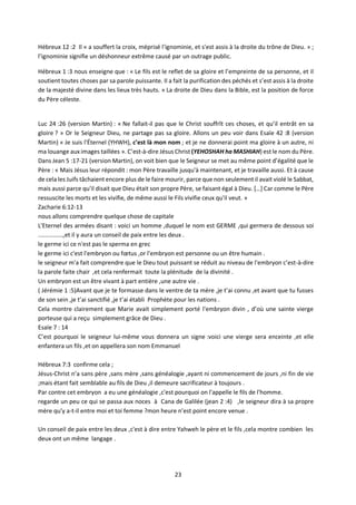 23
Hébreux 12 :2 Il « a souffert la croix, méprisé l'ignominie, et s'est assis à la droite du trône de Dieu. » ;
l’ignominie signifie un déshonneur extrême causé par un outrage public.
Hébreux 1 :3 nous enseigne que : « Le fils est le reflet de sa gloire et l’empreinte de sa personne, et il
soutient toutes choses par sa parole puissante. Il a fait la purification des péchés et s’est assis à la droite
de la majesté divine dans les lieux très hauts. » La droite de Dieu dans la Bible, est la position de force
du Père céleste.
Luc 24 :26 (version Martin) : « Ne fallait-il pas que le Christ souffrît ces choses, et qu’il entrât en sa
gloire ? » Or le Seigneur Dieu, ne partage pas sa gloire. Allons un peu voir dans Esaïe 42 :8 (version
Martin) « Je suis l'Éternel (YHWH), c’est là mon nom ; et je ne donnerai point ma gloire à un autre, ni
ma louange aux images taillées ». C’est-à-dire Jésus Christ (YEHOSHAH ha MASHIAH) est le nom du Père.
Dans Jean 5 :17-21 (version Martin), on voit bien que le Seigneur se met au même point d’égalité que le
Père : « Mais Jésus leur répondit : mon Père travaille jusqu'à maintenant, et je travaille aussi. Et à cause
de cela les Juifs tâchaient encore plus de le faire mourir, parce que non seulement il avait violé le Sabbat,
mais aussi parce qu'il disait que Dieu était son propre Père, se faisant égal à Dieu. […] Car comme le Père
ressuscite les morts et les vivifie, de même aussi le Fils vivifie ceux qu'il veut. »
Zacharie 6:12-13
nous allons comprendre quelque chose de capitale
L'Eternel des armées disant : voici un homme ,duquel le nom est GERME ,qui germera de dessous soi
...............,et il y aura un conseil de paix entre les deux .
le germe ici ce n'est pas le sperma en grec
le germe ici c'est l'embryon ou fœtus ,or l'embryon est personne ou un être humain .
le seigneur m'a fait comprendre que le Dieu tout puissant se réduit au niveau de l'embryon c’est-à-dire
la parole faite chair ,et cela renfermait toute la plénitude de la divinité .
Un embryon est un être vivant à part entière ,une autre vie .
( Jérémie 1 :5)Avant que je te formasse dans le ventre de ta mère ,je t’ai connu ,et avant que tu fusses
de son sein ,je t’ai sanctifié ,je t’ai établi Prophète pour les nations .
Cela montre clairement que Marie avait simplement porté l'embryon divin , d’où une sainte vierge
porteuse qui a reçu simplement grâce de Dieu .
Esaïe 7 : 14
C’est pourquoi le seigneur lui-même vous donnera un signe :voici une vierge sera enceinte ,et elle
enfantera un fils ,et on appellera son nom Emmanuel
Hébreux 7:3 confirme cela ;
Jésus-Christ n’a sans père ,sans mère ,sans généalogie ,ayant ni commencement de jours ,ni fin de vie
;mais étant fait semblable au fils de Dieu ,il demeure sacrificateur à toujours .
Par contre cet embryon a eu une généalogie ,c'est pourquoi on l'appelle le fils de l'homme.
regarde un peu ce qui se passa aux noces à Cana de Galilée (jean 2 :4) ,le seigneur dira à sa propre
mère qu'y a-t-il entre moi et toi femme ?mon heure n’est point encore venue .
Un conseil de paix entre les deux ,c'est à dire entre Yahweh le père et le fils ,cela montre combien les
deux ont un même langage .
 