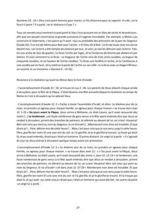 27
Nombres 23 : 19 « Dieu n'est point homme pour mentir, ni fils d'homme pour se repentir. Il a dit ; ne le
fera-t-il point ? Il a parlé ; ne le réalisera-t-il pas ? »
Tous ces versets nous montrent à quel point le Dieu Tout-puissant est un Dieu de vérité et de précision ;
afin que son peuple reconnaisse sa grande puissance et sagesse insondable. Par exemple, si Moïse a pu
construire le tabernacle, c’est parce qu’il avait reçu au préalable des précisions de la part du Seigneur
(Exode 25). Il en est de même pour Noé avec l’arche : « Et Dieu dit à Noé : La fin de toute chair est venue
devant moi ; car la terre a été remplie de violence par eux ; et voici, je vais les détruire avec la terre. Fais-
toi une arche de bois de gopher; tu feras l'arche par loges, et tu l'enduiras de bitume par dedans et par
dehors. Et voici comment tu la feras : La longueur de l'arche sera de trois cents coudées, sa largeur de
cinquante coudées, et sa hauteur de trente coudées. Tu feras une fenêtre à l'arche, et tu l'achèveras à
une coudée par en haut ; et tu mettras la porte de l'arche sur son côté ; tu la feras avec un étage inférieur,
un second, et un troisième » (Genèse 6 : 13-16).
Revenons à la révélation qu’avait eu Moïse dans le livre d’exode :
- l’accomplissement d’exode 13 : 10, se trouve en Luc 2 : 46. Les parents de Jésus allaient chaque année
à Jérusalem, pour la fête de la Pâque. C’était devenu une fête annuelle depuis la révélation au temps de
Moïse et c’est à Jérusalem qu’on adorait Dieu.
-L’accomplissement d’exode 12 :3 « Parlez à toute l'assemblée d'Israël, et dites: Le dixième jour de ce
mois, on prendra un agneau pour chaque famille, un agneau pour chaque maison » se trouve dans Jean
12 :1-29 « Six jours avant la Pâque, Jésus arriva à Béthanie, où était Lazare, qu'il avait ressuscité des
morts […] Le lendemain, une foule nombreuse de gens venus à la fête ayant entendu dire que Jésus se
rendait à Jérusalem, prirent des branches de palmiers, et allèrent au-devant de lui, en criant: Hosanna!
Béni soit celui qui vient au nom du Seigneur, le roi d'Israël! […]Maintenant mon âme est troublée. Et que
dirais-je?... Père, délivre-moi de cette heure?... Mais c'est pour cela que je suis venu jusqu'à cette heure.
Père, glorifie ton nom! Et une voix vint du ciel: Je l'ai glorifié, et je le glorifierai encore. La foule qui était
là, et qui avait entendu, disait que c'était un tonnerre. D'autres disaient: Un ange lui a parlé. » Il s’agissait
du jour où Jésus entrait à Jérusalem quelque temps avant son arrestation.
-L’accomplissement d’Exode 12 :3 « Le dixième jour de ce mois, on prendra un agneau pour chaque
famille, un agneau pour chaque maison. » se trouve dans Jean 12 : 1 « Six jours avant la Pâque, Jésus
arriva à Béthanie, où était Lazare, qu'il avait ressuscité des morts », Jean 12 :12-13 « Le lendemain, une
foule nombreuse de gens venus à la fête ayant entendu dire que Jésus se rendait à Jérusalem, prirent
des branches de palmiers, et allèrent au-devant de lui, en criant: Hosanna! Béni soit celui qui vient au
nom du Seigneur, le roi d'Israël! » et dans Jean 12 :27-29 « Maintenant mon âme est troublée. Et que
dirais-je?... Père, délivre-moi de cette heure?... Mais c'est pour cela que je suis venu jusqu'à cette heure.
Père, glorifie ton nom! Et une voix vint du ciel: Je l'ai glorifié, et je le glorifierai encore. Et la troupe qui
était là ,et qui avait oui cette voix,en disait que c’était un tonnerre qui avait été fait ; les autres disaient
:un ange lui a parlé .
 