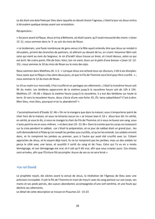 28
Le dix était une date fixée par Dieu dans laquelle on devait choisir l’agneau, c’était le jour où Jésus rentra
à Jérusalem quelque temps avant son arrestation.
Récapitulons :
« Six jours avant la Pâque, Jésus arriva à Béthanie, où était Lazare, qu'il avait ressuscité des morts » (Jean
12 :1) ; nous sommes donc le 9 au soir du mois de Nisan.
« Le lendemain, une foule nombreuse de gens venus à la fête ayant entendu dire que Jésus se rendait à
Jérusalem, prirent des branches de palmiers, et allèrent au-devant de lui, en criant: Hosanna! Béni soit
celui qui vient au nom du Seigneur, le roi d'Israël! Jésus trouva un ânon, et s'assit dessus, selon ce qui
est écrit: Ne crains point, fille de Sion; Voici, ton roi vient, Assis sur le petit d'une ânesse » (Jean 12 :12-
15) ; nous sommes le 10 du mois de Nisan ou le mois des épis.
Nous sommes dans Matthieu 26 :1-2 : « Lorsque Jésus eut achevé tous ces discours, il dit à ses disciples:
Vous savez que la Pâque a lieu dans deux jours, et que le Fils de l'homme sera livré pour être crucifié. » ;
nous sommes le 12 du mois de Nisan.
Le 14 au matin (un mercredi), il fut crucifié et on partagea ses vêtements ; c'était la troisième heure soit
9h du matin. Les ténèbres apparurent de la sixième jusqu'à la neuvième heure soit de 12h à 15h.
Matthieu 27 : 45-46 « Depuis la sixième heure jusqu'à la neuvième, il y eut des ténèbres sur toute la
terre. Et vers la neuvième heure, Jésus s'écria d'une voix forte: Éli, Éli, lama sabachthani? C’est-à-dire:
Mon Dieu, mon Dieu, pourquoi m'as-tu abandonné? »
-l’accomplissement d’Exode 12 :46 « On ne la mangera que dans la maison; vous n'emporterez point de
chair hors de la maison, et vous ne briserez aucun os » se trouve Jean 6 :53 « Jésus leur dit: En vérité,
en vérité, je vous le dis, si vous ne mangez la chair du Fils de l'homme, et si vous ne buvez son sang, vous
n'avez point la vie en vous-mêmes. » et dans Jean 19 : 31-36 « Dans la crainte que les corps ne restassent
sur la croix pendant le sabbat, -car c'était la préparation, et ce jour de sabbat était un grand jour, -les
Juifs demandèrent à Pilate qu'on rompît les jambes aux crucifiés, et qu'on les enlevât. Les soldats vinrent
donc, et ils rompirent les jambes au premier, puis à l'autre qui avait été crucifié avec lui. S'étant
approchés de Jésus, et le voyant déjà mort, ils ne lui rompirent pas les jambes; mais un des soldats lui
perça le côté avec une lance, et aussitôt il sortit du sang et de l'eau. Celui qui l'a vu en a rendu
témoignage, et son témoignage est vrai; et il sait qu'il dit vrai, afin que vous croyiez aussi. Ces choses
sont arrivées, afin que l'Écriture fût accomplie: Aucun de ses os ne sera brisé.»
•Le roi David
Le prophète reçoit, dix siècles avant la venue de Jésus, la révélation de l’Agneau de Dieu avec une
précision incroyable. Il voit le fils de l’homme en train de mourir avec du sang partout sur son corps, ses
mains et ses pieds percés, des sueurs abondantes accompagnées d’une soif extrême, et une foule qui
déchire ses vêtements.
Le détail de cette description se trouve en Psaumes 22 : 15-23
 