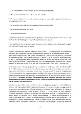 29
1 - « Je suis comme de l'eau qui s'écoule, et tous mes os se sont déjoints ;
2 - Mon cœur est comme la cire, il se fond dans mes entrailles.
3 - Ma vigueur est desséchée comme la brique ; ma langue est attachée à mon palais, et tu m'as couché
dans la poussière de la mort.
4 - Car des chiens m'ont environné, une bande de méchants m'a entouré;
5 - ils ont percé mes mains et mes pieds.
6 - Je compterais tous mes os.
7 - Ils me considèrent et me regardent. Ils partagent entre eux mes vêtements; ils tirent ma robe au sort.
Toi donc, Éternel ! Ne t'éloigne point ; ma force, hâte-toi de me secourir.
8 - […] Je déclarerai ton nom à mes frères, je te louerai au milieu de l'assemblée. » Ce portrait nous parle
bel et bien de la mort de Jésus sur la croix.
La parole annonce même comment la trahison devait se faire : « Tous mes ennemis chuchotent entre
eux contre moi; Ils pensent que mon malheur causera ma ruine: Il est dangereusement atteint, Le
voilà couché, il ne se relèvera pas! Celui-là même avec qui j'étais en paix, Qui avait ma confiance et
qui mangeait mon pain, Lève le talon contre moi. » (Psaumes 41 : 8-10) ; Prophétie qui s’est accomplie
en Jean 13 : 18-19 « Ce n'est pas de vous tous que je parle; je connais ceux que j'ai choisis. Mais il faut
que l'Écriture s'accomplisse: Celui qui mange avec moi le pain, a levé son talon contre moi. Dès à présent
je vous le dis, avant que la chose arrive, afin que, lorsqu'elle arrivera, vous croyiez à ce que je suis. »
La ville de Jérusalem était réputée pour tuer ses prophètes. Ce constat peut se lire dans Matthieu 23 :
29-37 « Malheur à vous, Scribes et Pharisiens hypocrites, car vous bâtissez les tombeaux des prophètes,
et vous réparez les sépulcres des Justes ; Et vous dites : si nous avions été du temps de nos pères, nous
n'aurions pas participé avec eux au meurtre des prophètes. Ainsi vous êtes témoins contre vous-mêmes,
que vous êtes les enfants de ceux qui ont fait mourir les prophètes ; Et vous achevez de remplir la mesure
de vos pères […] Jérusalem, Jérusalem, qui tues les prophètes, et qui lapides ceux qui te sont envoyés,
combien de fois ai-je voulu rassembler tes enfants, comme la poule rassemble ses poussins sous ses
ailes, et vous ne l'avez point voulu ! »
Jésus étant aussi prophète devait connaître le même sort. De plus ce programme étant établi depuis
l’éternité - car l’Agneau était déjà immolé avant la fondation du monde : « mais par le sang précieux de
Christ, comme d'un agneau sans défaut et sans tache, prédestiné avant la fondation du monde, et
manifesté à la fin des temps, à cause de vous » (1 Pierre 1 : 19-20) – la mort de Christ était donc
inéluctable pour sauver l’humanité. Le Seigneur, par amour pour l’homme, s’est donné lui-même en
rançon. Le Dieu Tout-puissant, dans sa sagesse infiniment variée, s’est donné comme un agneau qu’on
mène à la boucherie : « Qui a cru à ce qui nous était annoncé? Qui a reconnu le bras de l'Éternel? Il s'est
élevé devant lui comme une faible plante, Comme un rejeton qui sort d'une terre desséchée; Il n'avait
ni beauté, ni éclat pour attirer nos regards, Et son aspect n'avait rien pour nous plaire. Méprisé et
 