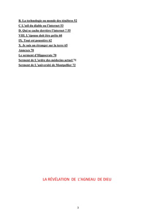 3
B. La technologie ou monde des ténèbres 52
C L’œil du diable ou l’internet 53
D. Qui se cache derrière l’internet ? 55
VIII. L’épouse doit être prête 60
IX. Tout est poussière 62
X. Je suis un étranger sur la terre 65
Annexes 70
Le serment d’Hippocrate 70
Serment de L’ordre des médecins actuel 71
Serment de L’université de Montpellier 72
LA RÉVÉLATION DE L’AGNEAU DE DIEU
 