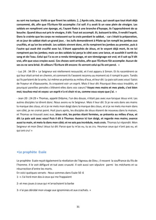 31
au sort ma tunique. Voilà ce que firent les soldats. […] Après cela, Jésus, qui savait que tout était déjà
consommé, dit, afin que l'Écriture fût accomplie: J'ai soif. Il y avait là un vase plein de vinaigre. Les
soldats en remplirent une éponge, et, l'ayant fixée à une branche d'hysope, ils l'approchèrent de sa
bouche. Quand Jésus eut pris le vinaigre, il dit: Tout est accompli. Et, baissant la tête, il rendit l'esprit.
Dans la crainte que les corps ne restassent sur la croix pendant le sabbat, - car c'était la préparation,
et ce jour de sabbat était un grand jour, - les Juifs demandèrent à Pilate qu'on rompît les jambes aux
crucifiés, et qu'on les enlevât. Les soldats vinrent donc, et ils rompirent les jambes au premier, puis à
l'autre qui avait été crucifié avec lui. S'étant approchés de Jésus, et le voyant déjà mort, ils ne lui
rompirent pas les jambes; mais un des soldats lui perça le côté avec une lance, et aussitôt il sortit du
sang et de l'eau. Celui qui l'a vu en a rendu témoignage, et son témoignage est vrai; et il sait qu'il dit
vrai, afin que vous croyiez aussi. Ces choses sont arrivées, afin que l'Écriture fût accomplie: Aucun de
ses os ne sera brisé. Et ailleurs l'Écriture dit encore: Ils verront celui qu'ils ont percé. »
- Luc 24 : 34-39 « Le Seigneur est réellement ressuscité, et il est apparu à Simon. Et ils racontèrent ce
qui leur était arrivé en chemin, et comment ils l'avaient reconnu au moment où il rompit le pain. Tandis
qu'ils parlaient de la sorte, lui-même se présenta au milieu d'eux, et leur dit: La paix soit avec vous! Saisis
de frayeur et d'épouvante, ils croyaient voir un esprit. Mais il leur dit: Pourquoi êtes-vous troublés, et
pourquoi pareilles pensées s'élèvent-elles dans vos cœurs? Voyez mes mains et mes pieds, c'est bien
moi; touchez-moi et voyez: un esprit n'a ni chair ni os, comme vous voyez que j'ai. »
- Jean 20 : 24-29 « Thomas, appelé Didyme, l'un des douze, n'était pas avec eux lorsque Jésus vint. Les
autres disciples lui dirent donc: Nous avons vu le Seigneur. Mais il leur dit: Si je ne vois dans ses mains
la marque des clous, et si je ne mets mon doigt dans la marque des clous, et si je ne mets ma main dans
son côté, je ne croirai point. Huit jours après, les disciples de Jésus étaient de nouveau dans la maison,
et Thomas se trouvait avec eux. Jésus vint, les portes étant fermées, se présenta au milieu d'eux, et
dit: La paix soit avec vous! Puis il dit à Thomas: Avance ici ton doigt, et regarde mes mains; avance
aussi ta main, et mets-la dans mon côté; et ne sois pas incrédule, mais crois. Thomas lui répondit: Mon
Seigneur et mon Dieu! Jésus lui dit: Parce que tu m'as vu, tu as cru. Heureux ceux qui n'ont pas vu, et
qui ont cru! »
•Le prophète Esaïe
Le prophète Esaïe reçoit également la révélation de l’Agneau de Dieu ; il ressent la souffrance du fils de
l’homme. Il le voit défiguré et tué avec cruauté. Il voit aussi son sépulcre parmi les méchants et sa
résurrection d’entre les morts.
En voici quelques versets : Nous sommes dans Esaïe 50 :6
1- « J'ai livré mon dos à ceux qui me frappaient
2- et mes joues à ceux qui m'arrachaient la barbe
3- n'ai pas dérobé mon visage aux ignominies et aux crachats. »
 