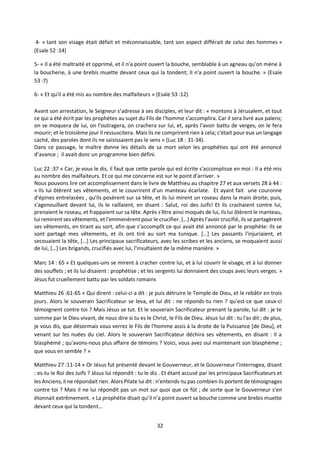 32
4- « tant son visage était défait et méconnaissable, tant son aspect différait de celui des hommes »
(Esaïe 52 :14)
5- « Il a été maltraité et opprimé, et il n'a point ouvert la bouche, semblable à un agneau qu'on mène à
la boucherie, à une brebis muette devant ceux qui la tondent; Il n'a point ouvert la bouche. » (Esaïe
53 :7)
6- « Et qu'il a été mis au nombre des malfaiteurs » (Esaïe 53 :12)
Avant son arrestation, le Seigneur s’adresse à ses disciples, et leur dit : « montons à Jérusalem, et tout
ce qui a été écrit par les prophètes au sujet du Fils de l'homme s'accomplira. Car il sera livré aux païens;
on se moquera de lui, on l'outragera, on crachera sur lui, et, après l'avoir battu de verges, on le fera
mourir; et le troisième jour il ressuscitera. Mais ils ne comprirent rien à cela; c'était pour eux un langage
caché, des paroles dont ils ne saisissaient pas le sens » (Luc 18 : 31-34).
Dans ce passage, le maître donne les détails de sa mort selon les prophéties qui ont été annoncé
d’avance ; il avait donc un programme bien défini.
Luc 22 :37 « Car, je vous le dis, il faut que cette parole qui est écrite s'accomplisse en moi : Il a été mis
au nombre des malfaiteurs. Et ce qui me concerne est sur le point d'arriver. »
Nous pouvons lire cet accomplissement dans le livre de Matthieu au chapitre 27 et aux versets 28 à 44 :
« Ils lui ôtèrent ses vêtements, et le couvrirent d'un manteau écarlate. Et ayant fait une couronne
d'épines entrelacées , qu'ils posèrent sur sa tête, et ils lui mirent un roseau dans la main droite; puis,
s'agenouillant devant lui, ils le raillaient, en disant : Salut, roi des Juifs! Et ils crachaient contre lui,
prenaient le roseau, et frappaient sur sa tête. Après s'être ainsi moqués de lui, ils lui ôtèrent le manteau,
lui remirent ses vêtements, et l'emmenèrent pour le crucifier. […]Après l'avoir crucifié, ils se partagèrent
ses vêtements, en tirant au sort, afin que s'accomplît ce qui avait été annoncé par le prophète: Ils se
sont partagé mes vêtements, et ils ont tiré au sort ma tunique. […] Les passants l'injuriaient, et
secouaient la tête, […] Les principaux sacrificateurs, avec les scribes et les anciens, se moquaient aussi
de lui, […] Les brigands, crucifiés avec lui, l'insultaient de la même manière. »
Marc 14 : 65 « Et quelques-uns se mirent à cracher contre lui, et à lui couvrir le visage, et à lui donner
des souffets ; et ils lui disaient : prophétise ; et les sergents lui donnaient des coups avec leurs verges. »
Jésus fut cruellement battu par les soldats romains
Matthieu 26 :61-65 « Qui dirent : celui-ci a dit : je puis détruire le Temple de Dieu, et le rebâtir en trois
jours. Alors le souverain Sacrificateur se leva, et lui dit : ne réponds-tu rien ? qu'est-ce que ceux-ci
témoignent contre toi ? Mais Jésus se tut. Et le souverain Sacrificateur prenant la parole, lui dit : je te
somme par le Dieu vivant, de nous dire si tu es le Christ, le Fils de Dieu. Jésus lui dit : tu l'as dit ; de plus,
je vous dis, que désormais vous verrez le Fils de l'homme assis à la droite de la Puissance [de Dieu], et
venant sur les nuées du ciel. Alors le souverain Sacrificateur déchira ses vêtements, en disant : Il a
blasphémé ; qu'avons-nous plus affaire de témoins ? Voici, vous avez ouï maintenant son blasphème ;
que vous en semble ? »
Matthieu 27 :11-14 « Or Jésus fut présenté devant le Gouverneur, et le Gouverneur l'interrogea, disant
: es-tu le Roi des Juifs ? Jésus lui répondit : tu le dis . Et étant accusé par les principaux Sacrificateurs et
les Anciens, il ne répondait rien. Alors Pilate lui dit : n'entends-tu pas combien ils portent de témoignages
contre toi ? Mais il ne lui répondit pas un mot sur quoi que ce fût ; de sorte que le Gouverneur s'en
étonnait extrêmement. » La prophétie disait qu’il n’a point ouvert sa bouche comme une brebis muette
devant ceux qui la tondent…
 