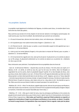 33
•Le prophète Zacharie
Le prophète reçoit également la révélation de l’Agneau, six siècles avant Jésus ; la manière dont il sera
livré entre les mains des païens. .
Nous sommes aux versets 12 à 13 du chapitre 11 du livre de Zacharie. Ici le Seigneur prend la place de
Juda Iscariot, pour nous livrer les détails des événements qui suivirent son arrestation.
1- « Si vous le trouvez bon, donnez-moi mon salaire; sinon, ne le donnez pas. » (Zacharie 11 : 12)
2- « Et ils pesèrent pour mon salaire trente sicles d’argent ». (Zacharie 11 : 12)
3- « Et l'Eternel me dit : Jette-les pour un potier, ce prix honorable auquel j'ai été apprécié par eux »
(Zacharie 11 : 13 version Martin)
4- « alors je pris les trente [pièces] d'argent, et les jetai dans la maison de l'Eternel, pour un potier. »
(Zacharie 11 : 13 version Martin)
5- « Et ils tourneront les regards vers moi, celui qu'ils ont percé. Ils pleureront sur lui comme on pleure
sur un fils unique, Ils pleureront amèrement sur lui comme on pleure sur un premier-né. » (Zacharie
12 :10 et jean 19 :34)
Nous retrouvons avec précision, l’accomplissement de ces prophéties dans les livres de :
- Jean 13 : 21-28 (version Martin) : « Quand Jésus eut dit ces choses, il fut ému dans son esprit, et il
déclara, et dit : en vérité, en vérité je vous dis, que l'un de vous me trahira. Alors les Disciples se
regardaient les uns les autres, étant en perplexité duquel il parlait. Or un des Disciples de Jésus, celui
que Jésus aimait, était à table en son sein ; Et Simon Pierre lui fit signe de demander qui était celui dont
[Jésus] parlait. Lui donc étant penché dans le sein de Jésus, lui dit : Seigneur, qui est-ce ? Jésus répondit
: c'est celui à qui je donnerai le morceau trempé ; et ayant trempé le morceau, il le donna à Judas Iscariot,
[fils] de Simon. Et après le morceau, alors Satan entra en lui ; Jésus donc lui dit : fais bientôt ce que tu
fais. Mais aucun de ceux qui étaient à table ne comprit pourquoi il lui avait dit cela. »
- Matthieu 26 : 14-16 : « Alors l'un des douze, appelé Judas Iscariot, alla vers les principaux sacrificateurs,
et dit: Que voulez-vous me donner, et je vous le livrerai? Et ils lui payèrent trente pièces d'argent. Depuis
ce moment, il cherchait une occasion favorable pour livrer Jésus. »
- Matthieu 27 : 1-10 : « Dès que le matin fut venu, tous les principaux sacrificateurs et les anciens du
peuple tinrent conseil contre Jésus, pour le faire mourir. Après l'avoir lié, ils l'emmenèrent, et le livrèrent
à Ponce Pilate, le gouverneur. Alors Judas, qui l'avait livré, voyant qu'il était condamné, se repentit, et
rapporta les trente pièces d'argent aux principaux sacrificateurs et aux anciens, en disant: J'ai péché,
en livrant le sang innocent. Ils répondirent: Que nous importe? Cela te regarde. Judas jeta les pièces
 