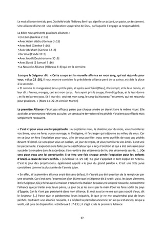 37
Le mot alliance vient du grec Diathéké et de l’hébreu Berit qui signifie un accord, un pacte, un testament.
Une alliance divine est une déclaration souveraine de Dieu, par laquelle Il engage sa responsabilité.
La bible nous présente plusieurs alliances :
• En Eden (Genèse 2 :16)
• Avec Adam déchu (Genèse 3 :15)
• Avec Noé (Genèse 9 :16)
• Avec Abraham (Genèse 12 :2)
• Du Sinaï (Exode 19 :5)
• Avec Israël (Deutéronome 30 :3)
• Avec David (2 Samuel 7 :16)
• La Nouvelle Alliance (Hébreux 8 :8) qui est la dernière.
Lorsque le Seigneur dit : « Cette coupe est la nouvelle alliance en mon sang, qui est répandu pour
vous. » (Luc 22 :20), Il nous montre combien la précédente alliance perd de sa valeur, et cède la place
à la seconde.
« Et comme ils mangeaient, Jésus prit le pain, et après avoir béni [Dieu], il le rompit, et le leur donna, et
leur dit : Prenez, mangez, ceci est mon corps. Puis ayant pris la coupe, il rendit grâces, et la leur donna
; et ils en burent tous. Et il leur dit : ceci est mon sang, le sang du Nouveau Testament, qui est répandu
pour plusieurs. » (Marc 14 :22-24 version Martin)
La première Alliance n’était pas efficace parce que chaque année on devait faire le même rituel. Elle
avait des ordonnances relatives au culte, un sanctuaire terrestre et les péchés n’étaient pas effacés mais
simplement recouvert.
« C'est ici pour vous une loi perpétuelle : au septième mois, le dixième jour du mois, vous humilierez
vos âmes, vous ne ferez aucun ouvrage, ni l'indigène, ni l'étranger qui séjourne au milieu de vous. Car
en ce jour on fera l'expiation pour vous, afin de vous purifier: vous serez purifiés de tous vos péchés
devant l'Éternel. Ce sera pour vous un sabbat, un jour de repos, et vous humilierez vos âmes. C'est une
loi perpétuelle. L'expiation sera faite par le sacrificateur qui a reçu l'onction et qui a été consacré pour
succéder à son père dans le sacerdoce; il se revêtira des vêtements de lin, des vêtements sacrés. […] Ce
sera pour vous une loi perpétuelle: il se fera une fois chaque année l'expiation pour les enfants
d'Israël, à cause de leurs péchés. » (Lévitique 16 :29-34) ; Ce jour s’appelait le Yom kippur en hébreu.
C’est le jour des propitiations, également appelé « le jour du grand pardon ». C’est une fête juive
considérée comme la plus sainte de l’année juive.
« En effet, si la première alliance avait été sans défaut, il n'aurait pas été question de la remplacer par
une seconde. Car c'est avec l'expression d'un blâme que le Seigneur dit à Israël: Voici, les jours viennent,
dit le Seigneur, Où je ferai avec la maison d'Israël et la maison de Juda Une alliance nouvelle, non comme
l'alliance que je traitai avec leurs pères, Le jour où je les saisis par la main Pour les faire sortir du pays
d'Égypte; Car ils n'ont pas persévéré dans mon alliance, Et moi aussi je ne me suis pas soucié d'eux, dit
le Seigneur. […] Parce que je pardonnerai leurs iniquités, Et que je ne me souviendrai plus de leurs
péchés. En disant: une alliance nouvelle, il a déclaré la première ancienne; or, ce qui est ancien, ce qui a
vieilli, est près de disparaître. » (Hébreux 8 : 7-13 ) ; il s’agit ici de la première Alliance
 