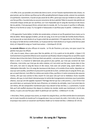 38
« En effet, la loi, qui possède une ombre des biens à venir, et non l'exacte représentation des choses, ne
peut jamais, par les mêmes sacrifices qu'on offre perpétuellement chaque année, amener les assistants
à la perfection. Autrement, n'aurait-on pas cessé de les offrir, parce que ceux qui rendent ce culte, étant
une fois purifiés, n'auraient plus eu aucune conscience de leurs péchés? Mais le souvenir des péchés est
renouvelé chaque année par ces sacrifices; car il est impossible que le sang des taureaux et des boucs
ôte les péchés. C'est pourquoi Christ, entrant dans le monde, dit: Tu n'as voulu ni sacrifice ni offrande,
Mais tu m'as formé un corps; Tu n'as agréé ni holocaustes ni sacrifices pour le péché. » (Hébreux 10 :1-
6)
« Il fit approcher l'autre bélier, le bélier de consécration, et Aaron et ses fils posèrent leurs mains sur la
tête du bélier. Moïse égorgea le bélier, prit de son sang, et en mit sur le lobe de l'oreille droite d'Aaron,
sur le pouce de sa main droite et sur le gros orteil de son pied droit. Il fit approcher les fils d'Aaron, mit
du sang sur le lobe de leur oreille droite, sur le pouce de leur main droite et sur le gros orteil de leur pied
droit, et il répandit le sang sur l'autel tout autour. » (Lévitique 8 :22-24)
La seconde Alliance est plus efficace et vivante. Le Fils de l’homme y est venu, non pour couvrir les
péchés mais pour les effacés
« Or, vous le savez, Jésus a paru pour ôter les péchés, et il n'y a point en lui de péché. » (1jean 3 :5)
Contrairement à la première Alliance où le souverain sacrificateur devait à chaque fois se sanctifier avant
d’entrer dans le lieu très Saint, Christ qui était sans péché, « est venu comme souverain sacrificateur des
biens à venir; il a traversé le tabernacle plus grand et plus parfait, qui n'est pas construit de main
d'homme, c'est-à-dire, qui n'est pas de cette création; et il est entré une fois pour toutes dans le lieu
très saint, non avec le sang des boucs et des veaux, mais avec son propre sang, ayant obtenu une
rédemption éternelle. Car si le sang des taureaux et des boucs, et la cendre d'une vache, répandue sur
ceux qui sont souillés, sanctifient et procurent la pureté de la chair, combien plus le sang de Christ, qui,
par un esprit éternel, s'est offert lui-même sans tache à Dieu, purifiera-t-il votre conscience des oeuvres
mortes, afin que vous serviez le Dieu vivant! Et c'est pour cela qu'il est le médiateur d'une nouvelle
alliance, afin que, la mort étant intervenue pour le rachat des transgressions commises sous la première
alliance, ceux qui ont été appelés reçoivent l'héritage éternel qui leur a été promis […] Car Christ n'est
pas entré dans un sanctuaire fait de main d'homme, en imitation du véritable, mais il est entré dans le
ciel même, afin de comparaître maintenant pour nous devant la face de Dieu. […] autrement, il aurait
fallu qu'il eût souffert plusieurs fois depuis la création du monde, tandis que maintenant, à la fin des
siècles, il a paru une seul fois pour abolir le péché par son sacrifice. » (Hébreux 9 :11-26)
« Ainsi donc, frères, puisque nous avons, au moyen du sang de Jésus, une libre entrée dans le sanctuaire
par la route nouvelle et vivante qu'il a inaugurée pour nous au travers du voile, c'est-à-dire, de sa chair,
et puisque nous avons un souverain sacrificateur établi sur la maison de Dieu » (Hébreux 10 :19-21)
IV. La valeur du sang de l ‘Agneau
 