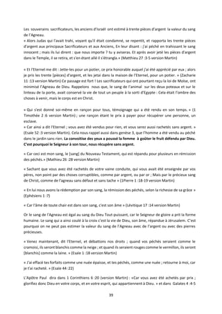 39
Les souverains sacrificateurs, les anciens d’Israël ont estimé à trente pièces d’argent la valeur du sang
de l’Agneau.
« Alors Judas qui l'avait trahi, voyant qu'il était condamné, se repentit, et rapporta les trente pièces
d'argent aux principaux Sacrificateurs et aux Anciens, En leur disant : j'ai péché en trahissant le sang
innocent ; mais ils lui dirent : que nous importe ? tu y aviseras. Et après avoir jeté les pièces d'argent
dans le Temple, il se retira, et s'en étant allé il s'étrangla.» (Matthieu 27 :3-5 version Martin)
« Et l'Eternel me dit : Jette-les pour un potier, ce prix honorable auquel j'ai été apprécié par eux ; alors
je pris les trente [pièces] d'argent, et les jetai dans la maison de l'Eternel, pour un potier. » (Zacharie
11 :13 version Martin) Ce passage est fort ! Les sacrificateurs qui ont pourtant reçu la loi de Moïse, ont
minimisé l’Agneau de Dieu. Rappelons nous que, le sang de l’animal sur les deux poteaux et sur le
linteau de la porte, avait conservé la vie de tout un peuple à la sorti d’Egypte : Cela était l’ombre des
choses à venir, mais le corps est en Christ.
« Qui s'est donné soi-même en rançon pour tous, témoignage qui a été rendu en son temps. » (1
Timothée 2 :6 version Martin) ; une rançon étant le prix à payer pour récupérer une personne, un
esclave.
« Car ainsi a dit l'Eternel ; vous avez été vendus pour rien, et vous serez aussi rachetés sans argent. »
(Esaïe 52 :3 version Martin). Cela nous rappel aussi dans genèse 3, que l’homme a été vendu au péché
dans le jardin sans rien. La convoitise des yeux a poussé la femme à goûter le fruit défendu par Dieu.
C’est pourquoi le Seigneur à son tour, nous récupère sans argent.
« Car ceci est mon sang, le [sang] du Nouveau Testament, qui est répandu pour plusieurs en rémission
des péchés.» (Mathieu 26 :28 version Martin)
« Sachant que vous avez été rachetés de votre vaine conduite, qui vous avait été enseignée par vos
pères, non point par des choses corruptibles, comme par argent, ou par or ; Mais par le précieux sang
de Christ, comme de l'agneau sans défaut et sans tache » (1Pierre 1 :18-19 version Martin)
« En lui nous avons la rédemption par son sang, la rémission des péchés, selon la richesse de sa grâce »
(Ephésiens 1 :7)
« Car l'âme de toute chair est dans son sang, c'est son âme » (Lévitique 17 :14 version Martin)
Or le sang de l’Agneau est égal au sang du Dieu Tout-puissant, car le Seigneur de gloire a prit la forme
humaine. Le sang qui a ainsi coulé à la croix c’est la vie de Dieu, son âme, répandue à Jérusalem. C’est
pourquoi on ne peut pas estimer la valeur du sang de l’Agneau avec de l’argent ou avec des pierres
précieuses.
« Venez maintenant, dit l'Eternel, et débattons nos droits ; quand vos péchés seraient comme le
cramoisi, ils seront blanchis comme la neige ; et quand ils seraient rouges comme le vermillon, ils seront
[blanchis] comme la laine. » (Esaïe 1 :18 version Martin)
« J'ai effacé tes forfaits comme une nuée épaisse, et tes péchés, comme une nuée ; retourne à moi, car
je t'ai racheté. » (Esaïe 44 :22)
L’Apôtre Paul dira dans 1 Corinthiens 6 :20 (version Martin) : «Car vous avez été achetés par prix ;
glorifiez donc Dieu en votre corps, et en votre esprit, qui appartiennent à Dieu. » et dans Galates 4 :4-5
 