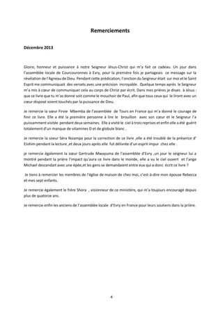 4
Remerciements
Décembre 2013
Gloire, honneur et puissance à notre Seigneur Jésus-Christ qui m’a fait ce cadeau. Un jour dans
l’assemblée locale de Courcouronnes à Evry, pour la première fois je partageais ce message sur la
révélation de l’Agneau de Dieu. Pendant cette prédication, l’onction du Seigneur était sur moi et le Saint
Esprit me communiquait des versets avec une précision incroyable. Quelque temps après le Seigneur
m’a mis à cœur de communiquer cela au corps de Christ par écrit. Dans mes prières je disais à Jésus :
que ce livre que tu m’as donné soit comme le mouchoir de Paul, afin que tous ceux qui le liront avec un
cœur disposé soient touchés par la puissance de Dieu.
Je remercie la sœur Firvie Mbemba de l’assemblée de Tours en France qui m’a donné le courage de
finir ce livre. Elle a été la première personne à lire le brouillon avec son cœur et le Seigneur l’a
puissamment visitée pendant deux semaines. Elle a visité le ciel à trois reprises et enfin elle a été guérit
totalement d’un manque de vitamines D et de globule blanc .
Je remercie la soeur Séra Nsiampa pour la correction de ce livre ,elle a été troublé de la présence d’
Elohim pendant la lecture ,et deux jours après elle fut délivrée d’un esprit impur chez elle .
je remercie également la sœur Gertrude Mwayuma de l'assemblée d'Evry ,un jour le seigneur lui a
montré pendant la prière l'impact qu'aura ce livre dans le monde, elle a vu le ciel ouvert et l’ange
Michael descendait avec une épée,et les gens se demandaient entre eux qui a donc écrit ce livre ?
Je tiens à remercier les membres de l'église de maison de chez moi, c’est-à-dire mon épouse Rebecca
et mes sept enfants.
Je remercie également le frère Shora , visionneur de ce ministère, qui m’a toujours encouragé depuis
plus de quatorze ans.
Je remercie enfin les anciens de l’assemblée locale d’Evry en France pour leurs soutiens dans la prière.
 