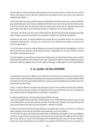 40
(version Martin) « Mais quand l'accomplissement du temps est venu, Dieu a envoyé son Fils, né d'une
femme, [et] soumis à la Loi. Afin qu'il rachetât ceux qui étaient sous la Loi, et que nous reçussions
l'adoption des enfants. »
« Mais Christ étant venu [pour être] le souverain Sacrificateur des biens à venir, par un plus excellent et
plus parfait tabernacle, qui n'est pas un [tabernacle] fait de main, c'est-à-dire, qui soit de cette structure,
Il est entré une fois dans les lieux Saints avec son propre sang, et non avec le sang des veaux ou des
boucs, après avoir obtenu une rédemption éternelle. » (Hébreux 9 :11-12 version Martin)
« Puis donc, mes frères, que nous avons la liberté d'entrer dans les lieux Saints par le sang de Jésus [Qui
est] le chemin nouveau et vivant qu'il nous a consacré » (Hébreux 10 :19-20 version Martin)
Comprenons une chose : le sang de l’Agneau nous purifie de tous nos péchés et nous fait entrer dans
la présence même du Père ; son sang est la porte vers le ciel. Désormais le chrétien est assis au ciel
avec les anges de Dieu.
« Et ils l'ont vaincu à cause du sang de l'Agneau, et à cause de la parole de leur témoignage, et ils n'ont
point aimé leurs vies, [mais les ont exposées] à la mort. » (Apocalypse 12 :11 version Martin) ; comme
les chrétiens de la première heure.
« Puis je regardai, et j'entendis la voix de plusieurs Anges autour du trône et des Anciens, et leur nombre
était de plusieurs millions. Et ils disaient à haute voix : L'agneau qui a été mis à mort est digne de recevoir
puissance, richesses, sagesse, force, honneur, gloire et louange. » (Apocalypse 5 :11-12 version Martin)
V. Le pardon de Dieu (ELOHIM)
Le mot pardon vient du grec « Aphesis » qui a été traduit en français par la rémission ou le pardon, dans
d’autre terme l’oubli des péchés (considéré comme ayant jamais été commis). Le pardon de Dieu rétabli
la relation avec l’homme que le péché avait brisé. C’est à cause de la désobéissance qu’Adam et Eve ont
été chassés du jardin d’Eden.
« Non, la main de l'Éternel n'est pas trop courte pour sauver, Ni son oreille trop dure pour entendre.
Mais ce sont vos crimes qui mettent une séparation Entre vous et votre Dieu; Ce sont vos péchés qui
vous cachent sa face Et l'empêchent de vous écouter. » (Esaïe 59 :1)
En effet le pardon de Dieu n’est accordé qu’après l’effusion de sang.
« Ceci est le sang de l'alliance que Dieu a ordonnée pour vous. Il fit pareillement l'aspersion avec le sang
sur le tabernacle et sur tous les ustensiles du culte. Et presque tout, d'après la loi, est purifié avec du
sang, et sans effusion de sang il n'y a pas de pardon. » (Hébreux 9 :20-22)
La bible nous dit que seul l'Éternel peut pardonner les péchés des hommes sur la terre ; et c’est son
propre sang qui nous purifie de tout péché, aussi longtemps qu’Il est le créateur.
« Et ceci vous sera pour une ordonnance perpétuelle. Le dixième jour du septième mois vous affligerez
vos âmes, et vous ne ferez aucune oeuvre, tant celui qui est du pays, que l'étranger qui fait son séjour
parmi vous. 30 Car en ce jour-là [le Sacrificateur] fera propitiation pour vous, afin de vous nettoyer ;
[ainsi] vous serez nettoyés de tous vos péchés en la présence de l'Eternel. 31 Ce vous sera donc un
 