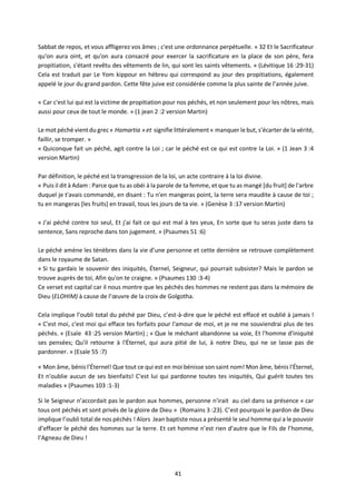 41
Sabbat de repos, et vous affligerez vos âmes ; c'est une ordonnance perpétuelle. » 32 Et le Sacrificateur
qu'on aura oint, et qu'on aura consacré pour exercer la sacrificature en la place de son père, fera
propitiation, s'étant revêtu des vêtements de lin, qui sont les saints vêtements. » (Lévitique 16 :29-31)
Cela est traduit par Le Yom kippour en hébreu qui correspond au jour des propitiations, également
appelé le jour du grand pardon. Cette fête juive est considérée comme la plus sainte de l’année juive.
« Car c'est lui qui est la victime de propitiation pour nos péchés, et non seulement pour les nôtres, mais
aussi pour ceux de tout le monde. » (1 jean 2 :2 version Martin)
Le mot péché vient du grec« Hamartia » et signifie littéralement « manquer le but, s’écarter de la vérité,
faillir, se tromper. »
« Quiconque fait un péché, agit contre la Loi ; car le péché est ce qui est contre la Loi. » (1 Jean 3 :4
version Martin)
Par définition, le péché est la transgression de la loi, un acte contraire à la loi divine.
« Puis il dit à Adam : Parce que tu as obéi à la parole de ta femme, et que tu as mangé [du fruit] de l'arbre
duquel je t'avais commandé, en disant : Tu n'en mangeras point, la terre sera maudite à cause de toi ;
tu en mangeras [les fruits] en travail, tous les jours de ta vie. » (Genèse 3 :17 version Martin)
« J'ai péché contre toi seul, Et j'ai fait ce qui est mal à tes yeux, En sorte que tu seras juste dans ta
sentence, Sans reproche dans ton jugement. » (Psaumes 51 :6)
Le péché amène les ténèbres dans la vie d’une personne et cette dernière se retrouve complètement
dans le royaume de Satan.
« Si tu gardais le souvenir des iniquités, Éternel, Seigneur, qui pourrait subsister? Mais le pardon se
trouve auprès de toi, Afin qu'on te craigne. » (Psaumes 130 :3-4)
Ce verset est capital car il nous montre que les péchés des hommes ne restent pas dans la mémoire de
Dieu (ELOHIM) à cause de l’œuvre de la croix de Golgotha.
Cela implique l’oubli total du péché par Dieu, c’est-à-dire que le péché est effacé et oublié à jamais !
« C'est moi, c'est moi qui efface tes forfaits pour l'amour de moi, et je ne me souviendrai plus de tes
péchés. » (Esaïe 43 :25 version Martin) ; « Que le méchant abandonne sa voie, Et l'homme d'iniquité
ses pensées; Qu'il retourne à l'Éternel, qui aura pitié de lui, à notre Dieu, qui ne se lasse pas de
pardonner. » (Esaïe 55 :7)
« Mon âme, bénis l'Éternel! Que tout ce qui est en moi bénisse son saint nom! Mon âme, bénis l'Éternel,
Et n'oublie aucun de ses bienfaits! C'est lui qui pardonne toutes tes iniquités, Qui guérit toutes tes
maladies » (Psaumes 103 :1-3)
Si le Seigneur n’accordait pas le pardon aux hommes, personne n'irait au ciel dans sa présence « car
tous ont péchés et sont privés de la gloire de Dieu » (Romains 3 :23). C’est pourquoi le pardon de Dieu
implique l’oubli total de nos péchés ! Alors Jean baptiste nous a présenté le seul homme qui a le pouvoir
d’effacer le péché des hommes sur la terre. Et cet homme n’est rien d’autre que le Fils de l’homme,
l’Agneau de Dieu !
 