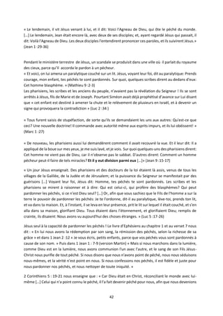 42
« Le lendemain, il vit Jésus venant à lui, et il dit: Voici l'Agneau de Dieu, qui ôte le péché du monde.
[…] Le lendemain, Jean était encore là, avec deux de ses disciples; et, ayant regardé Jésus qui passait, il
dit: Voilà l'Agneau de Dieu. Les deux disciples l'entendirent prononcer ces paroles, et ils suivirent Jésus.»
(Jean 1 :29-36)
Pendant le ministère terrestre de Jésus, un scandale se produisit dans une ville où il parlait du royaume
des cieux, parce qu’Il accorda le pardon à un pécheur.
« Et voici, on lui amena un paralytique couché sur un lit. Jésus, voyant leur foi, dit au paralytique: Prends
courage, mon enfant, tes péchés te sont pardonnés. Sur quoi, quelques scribes dirent au dedans d'eux:
Cet homme blasphème. » (Mathieu 9 :2-3)
Les pharisiens, les scribes et les anciens du peuple, n’avaient pas la révélation du Seigneur ! Ils se sont
arrêtés à Jésus, fils de Marie et de Joseph. Pourtant Siméon avait déjà prophétisé d’avance sur Lui disant
que « cet enfant est destiné à amener la chute et le relèvement de plusieurs en Israël, et à devenir un
signe qui provoquera la contradiction » (Luc 2 :34 )
« Tous furent saisis de stupéfaction, de sorte qu'ils se demandaient les uns aux autres: Qu'est-ce que
ceci? Une nouvelle doctrine! Il commande avec autorité même aux esprits impurs, et ils lui obéissent! »
(Marc 1 :27)
« De nouveau, les pharisiens aussi lui demandèrent comment il avait recouvré la vue. Et il leur dit: Il a
appliqué de la boue sur mes yeux, je me suis lavé, et je vois. Sur quoi quelques-uns des pharisiens dirent:
Cet homme ne vient pas de Dieu, car il n'observe pas le sabbat. D'autres dirent: Comment un homme
pécheur peut-il faire de tels miracles? Et il y eut division parmi eux […]» (Jean 9 :15-17)
« Un jour Jésus enseignait. Des pharisiens et des docteurs de la loi étaient là assis, venus de tous les
villages de la Galilée, de la Judée et de Jérusalem; et la puissance du Seigneur se manifestait par des
guérisons […] Voyant leur foi, Jésus dit: Homme, tes péchés te sont pardonnés. Les scribes et les
pharisiens se mirent à raisonner et à dire: Qui est celui-ci, qui profère des blasphèmes? Qui peut
pardonner les péchés, si ce n'est Dieu seul? […] Or, afin que vous sachiez que le Fils de l'homme a sur la
terre le pouvoir de pardonner les péchés: Je te l'ordonne, dit-il au paralytique, lève-toi, prends ton lit,
et va dans ta maison. Et, à l'instant, il se leva en leur présence, prit le lit sur lequel il était couché, et s'en
alla dans sa maison, glorifiant Dieu. Tous étaient dans l'étonnement, et glorifiaient Dieu; remplis de
crainte, ils disaient: Nous avons vu aujourd'hui des choses étranges. » (Luc 5 :17-26)
Jésus seul à la capacité de pardonner les péchés ! Le livre d’Ephésiens au chapitre 1 et au verset 7 nous
dit : « En lui nous avons la rédemption par son sang, la rémission des péchés, selon la richesse de sa
grâce » et dans 1 Jean 2 :12 « Je vous écris, petits enfants, parce que vos péchés vous sont pardonnés à
cause de son nom. » Puis dans 1 Jean 1 : 7-9 (version Martin) « Mais si nous marchons dans la lumière,
comme Dieu est en la lumière, nous avons communion l'un avec l'autre, et le sang de son Fils Jésus-
Christ nous purifie de tout péché. Si nous disons que nous n'avons point de péché, nous nous séduisons
nous-mêmes, et la vérité n'est point en nous. Si nous confessons nos péchés, il est fidèle et juste pour
nous pardonner nos péchés, et nous nettoyer de toute iniquité. »
2 Corinthiens 5 : 19-21 nous enseigne que : « Car Dieu était en Christ, réconciliant le monde avec lui-
même […] Celui qui n'a point connu le péché, il l'a fait devenir péché pour nous, afin que nous devenions
 