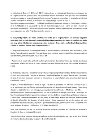 43
en lui justice de Dieu. » Et 1 Pierre 1 :18-20 « sachant que ce n'est pas par des choses périssables, par
de l'argent ou de l'or, que vous avez été rachetés de la vaine manière de vivre que vous avez héritée de
vos pères, mais par le sang précieux de Christ, comme d'un agneau sans défaut et sans tache, prédestiné
avant la fondation du monde, et manifesté à la fin des temps, à cause de vous »
Regardons un peu dans Galates 3 : 13-14 (Version Martin), le passage suivant : « Christ nous a rachetés
de la malédiction de la Loi, quand il a été fait malédiction pour nous ; (car il est écrit : maudit est
quiconque pend au bois.) Afin que la bénédiction d'Abraham parvînt aux Gentils par Jésus-Christ, et que
nous reçussions par la foi l'Esprit qui avait été promis. »
Le plus grand pardon a été libéré une fois pour toute, par le Seigneur Jésus à la croix de Golgotha.
Alors qu’Il était en train de mourir, suspendu à la croix par des clous aux mains et attachés aux pieds,
son sang qui se vidait de son corps avec pression au travers de ses plaies profondes, le Seigneur Jésus
a libéré ce précieux pardon pour toute l’humanité !
« Lorsqu'ils furent arrivés au lieu appelé Crâne, ils le crucifièrent là, ainsi que les deux malfaiteurs, l'un à
droite, l'autre à gauche. Jésus dit: Père, pardonne-leur, car ils ne savent ce qu'ils font. Ils se partagèrent
ses vêtements, en tirant au sort. » (Luc 23 :33-34)
« Autrement, il aurait fallu qu'il eût souffert plusieurs fois depuis la création du monde, tandis que
maintenant, à la fin des siècles, il a paru une seul fois pour abolir le péché par son sacrifice. » (Hébreux
9 :26)
Le chrétien qui a du mal à pardonner son prochain, n’a pas compris la profondeur de l’œuvre de la croix.
Ce qu’il faut comprendre c’est que le Seigneur a souffert à la place de chacun d’entre nous. Au travers
de cela, le chrétien a reçu en premier, le ministère de la réconciliation selon ce qui est écrit dans 2
Corinthiens 5 18-19.
De plus, la Parole de Dieu est si clair à ce sujet : « Si donc tu présentes ton offrande à l'autel, et que là
tu te souviennes que ton frère a quelque chose contre toi, laisse là ton offrande devant l'autel, et va
d'abord te réconcilier avec ton frère; puis, viens présenter ton offrande. » (Matthieu 5 :23-24).
Malheureusement, la plupart des chrétiens ont des problèmes de pardon entre eux… Leur cœur est
lourd mais ils se précipitent quand même devant le trône de Dieu, croyant être agréable au Seigneur.
« Soyez donc, comme étant des élus de Dieu, saints et bien-aimés, revêtus des entrailles de miséricorde,
de bonté, d'humilité, de douceur, d'esprit patient ; Vous supportant les uns les autres, et vous
pardonnant les uns aux autres ; [et] si l'un a querelle contre l'autre, comme Christ vous a pardonné, vous
aussi faites-en de même. » (Colossiens 3 :12-13 version Martin)
Ainsi, une assemblée, où il y a le manque de pardon entre les chrétiens, est contrôlé par le diable et
l’onction de Dieu ne coule pas librement.
Tout chrétien né de nouveau doit puiser sa force sur la croix de Golgotha, car c’est le lieu de la défaite
du royaume des ténèbres pour toujours ! (1 corinthiens 2 :8)
 