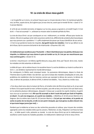 44
VI. La croix de Jésus nous guérit
« Je t'ai glorifié sur la terre, j'ai achevé l'œuvre que tu m'avais donnée à faire. Et maintenant glorifie-
moi, toi Père, auprès de toi, de la gloire que j'ai eue chez toi, avant que le monde fût fait. » (Jean 17 :4-
5 version Martin)
A la fin de son ministère terrestre, le Seigneur sur la croix, poussa un grand cri, et rendit l’esprit. Il s’est
écrié : « Tout est accompli ! » ; achevant sa mission selon la volonté parfaite du Père.
La croix de Jésus-Christ est par conséquent un vrai médicament, un remède efficace pour toutes les
nations. Elle est en quelque sorte notre assurance santé et vie, différente des produits pharmaceutiques
que nous prenons aux quotidiens ! Il suffit simplement de passer par là pour bénéficier de ses vertus.
« C'est lui qui pardonne toutes tes iniquités, Qui guérit toutes tes maladies; C'est lui qui délivre ta vie
de la fosse, Qui te couronne de bonté et de miséricorde » (Psaumes 103 :3-4)
Un médicament par excellence pour l’humanité : « Mais il était blessé pour nos péchés, Brisé pour nos
iniquités; Le châtiment qui nous donne la paix est tombé sur lui, Et c'est par ses meurtrissures que
nous sommes guéris. » (Esaïe 53 :5)
Le terme « meurtrissure » en hébreu signifie blessure, coup, plaie. Ainsi, par l’œuvre de la croix, toutes
les maladies ont été anéanties et détruites !
La bible dit que « de la sixième heure à la neuvième heure il y eut les ténèbres sur toute la surface de la
terre » ; ces ténèbres représentant le monde démoniaque.
Par conséquent, le Maître avait convoqué toutes les puissances démoniaques, depuis la chute de
l’homme dans le jardin d’Eden. Ces derniers qui sont à la base des maladies compliquées et rares, des
problèmes de malédiction chez les hommes comme par exemple le démon de cancers, le démon de
sida, le démon de paralysie, le démon d’AVC, le démon de diabète… Tous, étaient au rendez-vous.
« Puis Jésus étant venu dans la maison de Pierre, vit la belle-mère de [Pierre] qui était au lit, et qui avait
la fièvre. Et lui ayant touché la main, la fièvre la quitta ; puis elle se leva, et le servit. Et le soir étant venu,
on lui présenta plusieurs démoniaques, desquels il chassa par sa parole les esprits [malins], et guérit
tous ceux qui se portaient mal. Afin que fût accompli ce dont il avait été parlé par Esaïe le Prophète,
en disant : il a pris nos langueurs, et a porté nos maladies. » (Matthieu 8 :14-18 version Martin) et le
Seigneur dira lui-même dans Esaïe 45 :23 (version Martin) « J'ai juré par moi-même, et la parole est
sortie en justice de ma bouche, et elle ne sera point révoquée, que tout genou se pliera devant moi,
et que toute langue jurera [par moi]. »
Pendant que la médecine se lance sur des recherches poussées et coûteux pour trouver des remèdes
appropriés contre les maladies telles que les cancers, l’Alzheimer, le sida, l’hépatite C (cirrhose du foie)
etc…., la bible quant à elle, présente au monde la croix de Jésus-Christ qui est le médicament par
excellence contre toutes les maladies possibles. Ce médicament s’obtient par la foi en Jésus-Christ.
 
