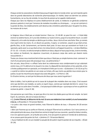 45
Chaque année les associations récoltent beaucoup d’argent dans le monde entier qui sont injectés après
dans les grands laboratoires de recherche pharmaceutique. En réalité, Satan est derrière ces actions
humanitaires, car au lieu de remède, ils nous font du poison qu’on appelle médicament.
Chaque jour dans les hôpitaux et autres établissement de santé, la médecine en générale condamne
plusieurs patients à mort par l’annonce de maladies incurables ou chroniques… : ce qui est contraire à
la parole de Dieu. Ces établissements sont devenus des cimetières potentiels pour récupérer les âmes,
les maisons de la mort.
Le Seigneur Jésus n’était pas un simple homme ! Dans Luc 23 :44-48 on peut lire ceci : « Il était déjà
environ la sixième heure, et il y eut des ténèbres sur toute la terre, jusqu'à la neuvième heure. Le soleil
s'obscurcit, et le voile du temple se déchira par le milieu. Jésus s'écria d'une voix forte: Père, je remets
mon esprit entre tes mains. Et, en disant ces paroles, il expira. Le centenier, voyant ce qui était arrivé,
glorifia Dieu, et dit: Certainement, cet homme était juste. Et tous ceux qui assistaient en foule à ce
spectacle, après avoir vu ce qui était arrivé, s'en retournèrent, se frappant la poitrine. » et dans Matthieu
27 :51 -52 : « Et voici, le voile du temple se déchira en deux, depuis le haut jusqu'en bas, la terre trembla,
les rochers se fendirent, les sépulcres s'ouvrirent, et plusieurs corps des saints qui étaient morts
ressuscitèrent. »
Toutes ces choses nous montrent bel et bien que Jésus n’était pas un simple homme sinon comment la
mort d’une personne peut-elle provoquer tous ces phénomènes ?
Par cet acte, Jésus-Christ « a effacé l'acte dont les ordonnances nous condamnaient et qui subsistait
contre nous, et il l'a détruit en le clouant à la croix; il a dépouillé les dominations et les autorités, et les
a livrées publiquement en spectacle, en triomphant d'elles par la croix. » (Colossiens 2 :14-15) et qu’Il a
« a porté lui-même nos péchés en son corps sur le bois, afin que morts aux péchés nous vivions pour la
justice; lui par les meurtrissures duquel vous avez été guéris. » (1 Pierre 2 :24)
En d’autres termes, ce sont par les blessures de Jésus que nous avons la guérison !
Selon la bible, c’est le péché qui est la cause de la plupart des maladies dans nos corps. C’est souvent
ainsi que derrière une maladie, se cache un esprit impur, comme par exemple derrière le cancer il ya
un démon qui se cache dans l’invisible… c’est pourquoi la bible dit que « quiconque se livre au péché est
esclave du péché. » (Jean 8 :34)
Une personne qui craint Dieu, ne peut pas être à la merci du diable parce qu’elle est remplie du Saint
Esprit. Au contraire, elle est la maison de Dieu !
« […] crains l'Eternel, et détourne-toi du mal. Ce sera une médecine à ton nombril, et une humectation
à tes os. » (Proverbes 3 :7-8 version Martin)
« Le juste a des maux en grand nombre, mais l'Eternel le délivre de tous. » (Psaumes 34 :20 version
Martin)
« Béni soit l'homme qui se confie en l'Eternel, et duquel l'Éternel est la confiance. Car il sera comme un
arbre planté près des eaux, et qui étend ses racines le long d'une eau courante ; quand la chaleur viendra,
il ne s'en apercevra point ; et sa feuille sera verte, il ne sera point en peine en l'année de la sécheresse,
et ne cessera point de porter du fruit. » (Jérémie 17 :7-8 version Martin)
« Aucun habitant ne dit: Je suis malade! Le peuple de Jérusalem reçoit le pardon de ses iniquités. » (Ésaïe
33 :24)
 
