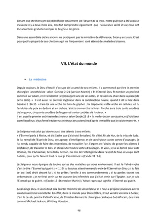 46
En tant que chrétiens ont doit bénéficier totalement de l’œuvre de la croix. Notre guérison a été acquise
d’avance il y a deux mille ans. On doit comprendre également que l’assurance santé et vie nous ont
été accordées gratuitement par le Seigneur de gloire.
Dans une assemblée où les anciens ne pratiquent pas le ministère de délivrance, Satan y est assis. C’est
pourquoi la plupart de ces chrétiens qui les fréquentent sont atteint des maladies bizarres.
VII. L’état du monde
• La médecine
Depuis toujours, le Dieu d’Israël s’occupe de la santé de ses enfants. Il a commencé par être le premier
chirurgien anesthésiste selon Genèse 2 :21 (version Martin) « Et l'Eternel Dieu fit tomber un profond
sommeil sur Adam, et il s'endormit ; et [Dieu] prit une de ses côtes, et resserra la chair dans la place [de
cette côte]. » Il est aussi le premier ingénieur dans la construction navale, quand Il dit à Noé dans
Genèse 6 :14-15 « Fais-toi une arche de bois de gopher ; tu disposeras cette arche en cellules, et tu
l'enduiras de poix en dedans et en dehors. Voici comment tu la feras: l'arche aura trois cents coudées
de longueur, cinquante coudées de largeur et trente coudées de hauteur. »
Il est aussi le premier architecte dessinateur selon Exode 25 :8 « Ils me feront un sanctuaire, et j'habiterai
aumilieu d'eux. Vous ferez le tabernacle et tous ses ustensiles d'après le modèle que je vais te montrer. »
Le Seigneur est celui qui donne aussi des talents à ses enfants
« L'Éternel parla à Moïse, et dit: Sache que j'ai choisi Betsaleel, fils d'Uri, fils de Hur, de la tribu de Juda.
Je l'ai rempli de l'Esprit de Dieu, de sagesse, d'intelligence, et de savoir pour toutes sortes d'ouvrages, je
l'ai rendu capable de faire des inventions, de travailler l'or, l'argent et l'airain, de graver les pierres à
enchâsser, de travailler le bois, et d'exécuter toutes sortes d'ouvrages. Et voici, je lui ai donné pour aide
Oholiab, fils d'Ahisamac, de la tribu de Dan. J'ai mis de l'intelligence dans l'esprit de tous ceux qui sont
habiles, pour qu'ils fassent tout ce que je t'ai ordonné » (Exode 31 :1-6)
Le Seigneur nous épargne de toutes sortes des maladies qui nous environnent. Il est le Yahvé-rapha
c’est-à-dire l’Eternel qui guérit : « […] Si tu écoutes attentivement la voix de l'Eternel ton Dieu ; si tu fais
ce qui [est] droit devant lui ; si tu prêtes l'oreille à ses commandements ; si tu gardes toutes ses
ordonnances ; je ne ferai venir sur toi aucune des infirmités que j'ai fait venir sur l'Egypte ; car je suis
l'Eternel qui te guérit. » (Exode 15 :26 version Martin) ; Yahvé-rapha qui signifie : l’Eternel qui guérit.
Satan singe Dieu. Il veut à tout prix écarter l’homme de son créateur et il nous a proposé plusieurs autres
solutions comme la célébrité. En effet, dans ce monde pour être célèbre, il faut vendre son âme à Satan ;
c’est le cas du peintre Pablo Picasso, de Christian Barnard le chirurgien cardiaque Sud-Africain, des stars
comme Michael Jackson, Whitney Houston…
 