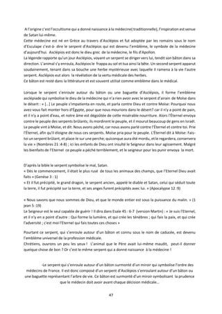 47
A l’origine c’est l’occultisme qui a donné naissance à la médecine( traditionnelle), l’inspiration est venue
de Satan lui-même.
Cette médecine est né en Grèce au travers d’Asclépios et fut adoptée par les romains sous le nom
d’Esculape c’est-à- dire le serpent d’Asclépios qui est devenu l’emblème, le symbole de la médecine
d’aujourd’hui. Asclépios est donc le dieu grec de la médecine, le fils d’Apollon.
La légende rapporte qu’un jour Asclépios, voyant un serpent se diriger vers lui, tendit son bâton dans sa
direction. L’animal s’y enroula, Asclépios le frappa au sol et tua ainsi la bête. Un second serpent apparut
soudainement, tenant dans sa bouche une herbe mystérieuse avec laquelle il ramena à la vie l’autre
serpent. Asclépios eut alors la révélation de la vertu médicale des herbes.
Ce bâton est resté dans la littérature et est souvent utilisé comme emblème dans le médical.
Lorsque le serpent s’enroule autour du bâton ou une baguette d’Asclépios, il forme l’emblème
asclépiade qui symbolise le dieu de la médecine qui n’a rien avoir avec le serpent d’airain de Moïse dans
le désert : « […] Le peuple s'impatienta en route, et parla contre Dieu et contre Moïse: Pourquoi nous
avez-vous fait monter hors d'Égypte, pour que nous mourions dans le désert? car il n'y a point de pain,
et il n'y a point d'eau, et notre âme est dégoûtée de cette misérable nourriture. Alors l'Éternel envoya
contre le peuple des serpents brûlants; ils mordirent le peuple, et il mourut beaucoup de gens en Israël.
Le peuple vint à Moïse, et dit: Nous avons péché, car nous avons parlé contre l'Éternel et contre toi. Prie
l'Éternel, afin qu'il éloigne de nous ces serpents. Moïse pria pour le peuple. L'Éternel dit à Moïse: Fais-
toi un serpent brûlant, et place-le sur une perche; quiconque aura été mordu, etle regardera, conservera
la vie » (Nombres 21 :4-8) ; ici les enfants de Dieu ont insulté le Seigneur dans leur agissement. Malgré
les bienfaits de l’Eternel ce peuple a péché terriblement, et le seigneur pour les punir envoya la mort.
D’après la bible le serpent symbolise le mal, Satan.
« Dès le commencement, il était le plus rusé de tous les animaux des champs, que l’Eternel Dieu avait
faits » (Genèse 3 : 1)
« Et il fut précipité, le grand dragon, le serpent ancien, appelé le diable et Satan, celui qui séduit toute
la terre, il fut précipité sur la terre, et ses anges furent précipités avec lui. » (Apocalypse 12 :9)
« Nous savons que nous sommes de Dieu, et que le monde entier est sous la puissance du malin. » (1
jean 5 :19)
Le Seigneur est le seul capable de guérir ! Il dira dans Esaïe 45 : 6-7 (version Martin) : « Je suis l'Eternel,
et il n'y en a point d'autre : Qui forme la lumière, et qui crée les ténèbres ; qui fais la paix, et qui crée
l'adversité ; c'est moi l'Eternel qui fais toutes ces choses »
Pourtant ce serpent, qui s’enroule autour d’un bâton et connu sous le nom de caducée, est devenu
l’emblème universel de la profession médicale.
Chrétiens, ouvrons un peu les yeux ! L’animal que le Père avait lui-même maudit, peut-il donner
quelque chose de bon ? Or c’est le même serpent qui a donné naissance à la médecine !
-Le serpent qui s’enroule autour d’un bâton surmonté d’un miroir qui symbolise l’ordre des
médecins de France. Il est donc composé d’un serpent d’Asclépios s’enroulant autour d’un bâton ou
une baguette représentant l’arbre de vie. Ce bâton est surmonté d’un miroir symbolisant la prudence
que le médecin doit avoir avant chaque décision médicale…
 