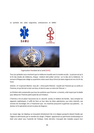 50
Le symbole des aides soignantes, ambulanciers et SAMU
Organisation Mondiale de la Santé (OMS)
Tous ces symboles nous montrent que la médecine travaille avec le monde occulte . La preuve est qu’à
la fin des études de médecine, chaque médecin doit prêter sermon sur le dieu de la médecine : le
serment d’Hippocrate rédigé au quatrième siècle avant Jésus-Christ (le texte original est mis à la fin du
livre)
Jérémie 17 :5 (version Martin) nous dit : « Ainsi parle l’Eternel : maudit soit l'homme qui se confie en
l'homme, et qui fait de la chair son bras, et dont le cœur se retire de l'Eternel. »
Le Chrétien doit comprendre que tous les systèmes que l’homme a inventé, a été inspiré par le diable
pour détourner l’homme petit à petit de son Créateur.
L’homme a mis en place l’assurance vie, la sécurité sociale, le médecin de famille… Sans compter les
appareils sophistiqués…il suffit de faire un tour dans les blocs opératoires, aux soins intensifs, aux
services de neurologie. On a l’impression que ces machines procurent la guérison aux patients… Le
docteur et le spécialiste ont pris la place du Seigneur.
Au moyen âge, les hôpitaux se trouvaient étroitement liés à la religion puisqu’ils étaient fondés par
l’église et administrés par le membre du clergé. L’hôpital appartenait au patrimoine ecclésiastique et
était ainsi placé sous l’autorité de l’évêque. Cette dernière s’occupait des malades jusqu'à leur
 