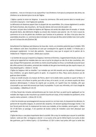 51
covalence… mais ce n’est plus le cas aujourd’hui ! Les Chrétiens n’ont plus la compassion des âmes, les
chrétiens ne se donnent plus à la vie de l’église.
L’église a perdu la vision du Seigneur à cause du commerce. Elle vend comme dans le monde pour
s’enrichir à tout prix : c’est l’église de Laodicée.
La délivrance est devenue payant dans la plupart de nos assemblées. On y trouve également à vendre
de l’huile d’onction, des mouchoirs, de l’eau de robinet, de la terre de Jérusalem etc.
Pourtant, nul part dans la bible les Apôtres de l’Agneau ont vendu des objets dans le temple, ni laissés
de grands biens, des bâtiments d’église ou encore des maisons avec piscine etc. Et c’est à cause du
commerce et la vie de péché des chrétiens que l’onction et la présence de Dieu n’est plus dans les
assemblées de prière. Le commerce dans le temple ne vient pas de Dieu selon la bible mais c’est Lucifer
qui est à la base de cela (Ézéchiel 28)
Actuellement les hôpitaux sont devenus les lieux des morts, un cimetière potentiel pour le diable. 95%
des médecins sont dans l’occultisme et sont par conséquent les agents du diable. Il n’hésite pas à
provoquer rapidement la mort des patients. Souvenons nous que le serpent est le patron de la
médecine et l’hôpital sa maison ; idéale pour sa proie.
« Le nombre de ceux qui croyaient au Seigneur, hommes et femmes, s'augmentaient de plus en plus; en
sorte qu'on apportait les malades dans les rues et qu'on les plaçait sur des lits et des couchettes, afin
que, lorsque Pierre passerait, son ombre au moins couvrît quelqu'un d'eux. La multitude accourait aussi
des villes voisines à Jérusalem, amenant des malades et des gens tourmentés par des esprits impurs; et
tous étaient guéris. » (Actes 5 : 14-16)
L’Eglise du Seigneur doit se réveiller ! Les malades qui ont été amenés vers les apôtres n’étaient pas
tous chrétiens. Les gens étaient guéris et après ils croyaient en Dieu. Nous avons plusieurs cas de
guérison dans la bible :
« Jésus se rendit ensuite à la maison de Pierre, dont il vit la belle-mère couchée et ayant la fièvre. Il
toucha sa main, et la fièvre la quitta; puis elle se leva, et le servit. Le soir, on amena auprès de Jésus
plusieurs démoniaques. Il chassa les esprits par sa parole, et il guérit tous les malades, afin que
s'accomplît ce qui avait été annoncé par Esaïe, le prophète: Il a pris nos infirmités, et il s'est chargé de
nos maladies. » (Matthieu 8 :14-17)
« Et Dieu faisait des miracles extraordinaires par les mains de Paul, au point qu'on appliquait sur les
malades des linges ou des mouchoirs qui avaient touché son corps, et les maladies les quittaient, et les
esprits malins sortaient. » (Actes 19 :11-12)
« Voici les miracles qui accompagneront ceux qui auront cru: en mon nom, ils chasseront les démons; ils
parleront de nouvelles langues; ils saisiront des serpents; s'ils boivent quelque breuvage mortel, il ne
leur feront point de mal; ils imposeront les mains aux malades, et les malades, seront guéris. » (Marc
16 :17-18) Dans ce passage, il est question de toutes sortes de maladies aussi bien physique que
spirituelle.
L’Eglise de Jésus a une place importante dans la société. Elle a reçu le mandat pour assurer la santé des
nations : voilà son rôle. Le Seigneur a donné « à un autre, la foi, par le même Esprit; à un autre, le don
des guérisons, par le même Esprit; » (1 Corinthiens 12 :9) Il a donc tout prévu afin que la santé des
 