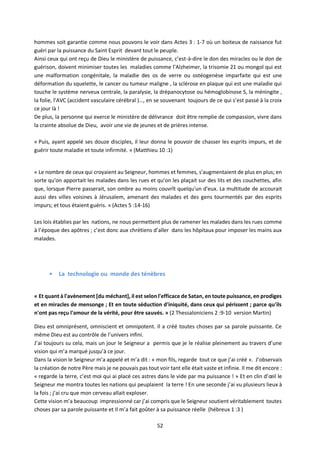 52
hommes soit garantie comme nous pouvons le voir dans Actes 3 : 1-7 où un boiteux de naissance fut
guéri par la puissance du Saint Esprit devant tout le peuple.
Ainsi ceux qui ont reçu de Dieu le ministère de puissance, c’est-à-dire le don des miracles ou le don de
guérison, doivent minimiser toutes les maladies comme l’Alzheimer, la trisomie 21 ou mongol qui est
une malformation congénitale, la maladie des os de verre ou ostéogenèse imparfaite qui est une
déformation du squelette, le cancer ou tumeur maligne , la sclérose en plaque qui est une maladie qui
touche le système nerveux centrale, la paralysie, la drépanocytose ou hémoglobinose S, la méningite ,
la folie, l’AVC (accident vasculaire cérébral )…, en se souvenant toujours de ce qui s’est passé à la croix
ce jour là !
De plus, la personne qui exerce le ministère de délivrance doit être remplie de compassion, vivre dans
la crainte absolue de Dieu, avoir une vie de jeunes et de prières intense.
« Puis, ayant appelé ses douze disciples, il leur donna le pouvoir de chasser les esprits impurs, et de
guérir toute maladie et toute infirmité. » (Matthieu 10 :1)
« Le nombre de ceux qui croyaient au Seigneur, hommes et femmes, s'augmentaient de plus en plus; en
sorte qu'on apportait les malades dans les rues et qu'on les plaçait sur des lits et des couchettes, afin
que, lorsque Pierre passerait, son ombre au moins couvrît quelqu'un d'eux. La multitude de accourait
aussi des villes voisines à Jérusalem, amenant des malades et des gens tourmentés par des esprits
impurs; et tous étaient guéris. » (Actes 5 :14-16)
Les lois établies par les nations, ne nous permettent plus de ramener les malades dans les rues comme
à l’époque des apôtres ; c’est donc aux chrétiens d’aller dans les hôpitaux pour imposer les mains aux
malades.
• La technologie ou monde des ténèbres
« Et quant à l'avènement [du méchant], il est selon l'efficace de Satan, en toute puissance, en prodiges
et en miracles de mensonge ; Et en toute séduction d'iniquité, dans ceux qui périssent ; parce qu'ils
n'ont pas reçu l'amour de la vérité, pour être sauvés. » (2 Thessaloniciens 2 :9-10 version Martin)
Dieu est omniprésent, omniscient et omnipotent. Il a créé toutes choses par sa parole puissante. Ce
même Dieu est au contrôle de l’univers infini.
J’ai toujours su cela, mais un jour le Seigneur a permis que je le réalise pleinement au travers d’une
vision qui m’a marqué jusqu’à ce jour.
Dans la vision le Seigneur m’a appelé et m’a dit : « mon fils, regarde tout ce que j’ai créé ». J’observais
la création de notre Père mais je ne pouvais pas tout voir tant elle était vaste et infinie. Il me dit encore :
« regarde la terre, c’est moi qui ai placé ces astres dans le vide par ma puissance ! » Et en clin d’œil le
Seigneur me montra toutes les nations qui peuplaient la terre ! En une seconde j’ai vu plusieurs lieux à
la fois ; j’ai cru que mon cerveau allait exploser.
Cette vision m’a beaucoup impressionné car j’ai compris que le Seigneur soutient véritablement toutes
choses par sa parole puissante et Il m’a fait goûter à sa puissance réelle (hébreux 1 :3 )
 