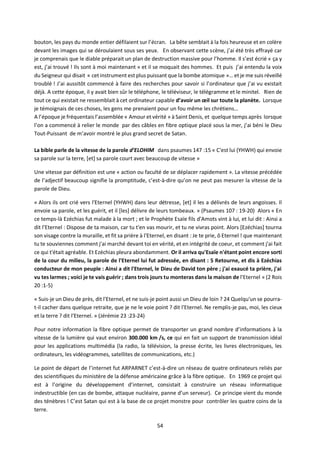 54
bouton, les pays du monde entier défilaient sur l’écran. La bête semblait à la fois heureuse et en colère
devant les images qui se déroulaient sous ses yeux. En observant cette scène, j’ai été très effrayé car
je comprenais que le diable préparait un plan de destruction massive pour l’homme. Il s’est écrié « ça y
est, j’ai trouvé ! Ils sont à moi maintenant » et il se moquait des hommes. Et puis j’ai entendu la voix
du Seigneur qui disait « cet instrument est plus puissant que la bombe atomique »… et je me suis réveillé
troublé ! J’ai aussitôt commencé à faire des recherches pour savoir si l’ordinateur que j’ai vu existait
déjà. A cette époque, il y avait bien sûr le téléphone, le téléviseur, le télégramme et le minitel. Rien de
tout ce qui existait ne ressemblait à cet ordinateur capable d’avoir un œil sur toute la planète. Lorsque
je témoignais de ces choses, les gens me prenaient pour un fou même les chrétiens…
A l’époque je fréquentais l’assemblée « Amour et vérité » à Saint Denis, et quelque temps après lorsque
l’on a commencé à relier le monde par des câbles en fibre optique placé sous la mer, j’ai béni le Dieu
Tout-Puissant de m’avoir montré le plus grand secret de Satan.
La bible parle de la vitesse de la parole d’ELOHIM dans psaumes 147 :15 « C'est lui (YHWH) qui envoie
sa parole sur la terre, [et] sa parole court avec beaucoup de vitesse »
Une vitesse par définition est une « action ou faculté de se déplacer rapidement ». La vitesse précédée
de l’adjectif beaucoup signifie la promptitude, c’est-à-dire qu’on ne peut pas mesurer la vitesse de la
parole de Dieu.
« Alors ils ont crié vers l'Eternel (YHWH) dans leur détresse, [et] il les a délivrés de leurs angoisses. Il
envoie sa parole, et les guérit, et il [les] délivre de leurs tombeaux. » (Psaumes 107 : 19-20) Alors « En
ce temps-là Ezéchias fut malade à la mort ; et le Prophète Esaïe fils d'Amots vint à lui, et lui dit : Ainsi a
dit l'Eternel : Dispose de ta maison, car tu t'en vas mourir, et tu ne vivras point. Alors [Ezéchias] tourna
son visage contre la muraille, et fit sa prière à l'Eternel, en disant : Je te prie, ô Eternel ! que maintenant
tu te souviennes comment j'ai marché devant toi en vérité, et en intégrité de coeur, et comment j'ai fait
ce qui t'était agréable. Et Ezéchias pleura abondamment. Or il arriva qu'Esaïe n'étant point encore sorti
de la cour du milieu, la parole de l'Eternel lui fut adressée, en disant : 5 Retourne, et dis à Ezéchias
conducteur de mon peuple : Ainsi a dit l'Eternel, le Dieu de David ton père ; j'ai exaucé ta prière, j'ai
vu tes larmes ; voici je te vais guérir ; dans trois jours tu monteras dans la maison de l'Eternel » (2 Rois
20 :1-5)
« Suis-je un Dieu de près, dit l'Eternel, et ne suis-je point aussi un Dieu de loin ? 24 Quelqu'un se pourra-
t-il cacher dans quelque retraite, que je ne le voie point ? dit l'Eternel. Ne remplis-je pas, moi, les cieux
et la terre ? dit l'Eternel. » (Jérémie 23 :23-24)
Pour notre information la fibre optique permet de transporter un grand nombre d’informations à la
vitesse de la lumière qui vaut environ 300.000 km /s, ce qui en fait un support de transmission idéal
pour les applications multimédia (la radio, la télévision, la presse écrite, les livres électroniques, les
ordinateurs, les vidéogrammes, satellites de communications, etc.)
Le point de départ de l’internet fut ARPARNET c’est-à-dire un réseau de quatre ordinateurs reliés par
des scientifiques du ministère de la défense américaine grâce à la fibre optique. En 1969 ce projet qui
est à l’origine du développement d’internet, consistait à construire un réseau informatique
indestructible (en cas de bombe, attaque nucléaire, panne d’un serveur). Ce principe vient du monde
des ténèbres ! C’est Satan qui est à la base de ce projet monstre pour contrôler les quatre coins de la
terre.
 