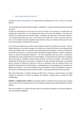 55
• Qui se cache derrière l’internet ?
La bible est claire, et nous dit que « le monde entier est plongé dans le mal. » (1 Jean 5 :19 version
Martin).
le mot plonger vient du grec bathos qui signifie « profondeur » ( quelque chose de profond par exemple
le comas ).
Or Satan est représenté par le mal, par tout ce qui est mauvais. C’est pourquoi, le monde entier est
plongé dans le satanisme, le mal. La bible dit que Satan est le prince des ténèbres, c’est-à-dire qu’il
contrôle son royaume dans les moindres détails. Le Seigneur dira dans jean 14 :30 (version Martin) :
« Je ne parlerai plus guère avec vous ; car le Prince de ce monde vient ; mais il n'a aucun empire sur
moi. » Ici on voit bien comment le diable est à la recherche de tous les enfants de Dieu pour les nuire.
Il est celui qui dirige ce monde dans les coulisses.
Luc 4 :5-6 (version Martin) nous confirme que le diable a vraiment le contrôle de ce monde : « Alors le
diable l'emmena sur une haute montagne, et lui montra en un moment de temps tous les Royaumes du
monde. Et le diable lui dit : je te donnerai toute cette puissance et leur gloire ; car elle m'a été donnée,
et je la donne à qui je veux. » Le verbe emmener vient du grec anago qui signifie « conduire, embarquer,
porter ou action de transporter quelqu’un ». On doit comprendre que nous avons un adversaire
redoutable mais vaincu et dépouillé à la croix de Golgotha. En d’autre terme le sommet de la montagne
plus la clairvoyance symbolise le pouvoir absolu de Satan, c’est-à-dire le contrôle. C’est d’ailleurs le
symbole des Illuminati que l’on retrouve sur le billet d’un dollar américain représentant une pyramide
dont le sommet (le 33ème) est éclairé par l’œil de la providence (l’œil qui espionne tout) et qui
signifierait l’aboutissement de l’illumination. Le développement et la propagation de l’occultisme est
objectif des Illuminati. Pour notre information tous les présidents, toutes les célébrités et toutes les
stars dans le monde, font partis de cet empire invisible : la plus puissante entre les mains du diable.
Pour notre information, le temple satanique de New York a annoncé en janvier dernier son projet
d’ériger un monument à la gloire du seigneur des ténèbres à quelque pas du capitole de l'État
d’OKLAHOMA.
Chrétien ! Le diable sort de l’ombre, les satanistes veulent le présenter à la vue de tous dans quelque
temps. Tout sera fini et inauguré avant la fin du mandat du président actuel des USA (Monsieur Barack
Obama)
Selon les concepteurs, la sculpture de deux mètres de haut devrait remplacer le monument dédié aux
dix commandements bibliques.
 
