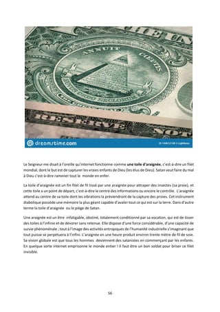 56
Le Seigneur me disait à l’oreille qu’internet fonctionne comme une toile d’araignée, c’est-à-dire un filet
mondial, dont le but est de capturer les vraies enfants de Dieu (les élus de Dieu). Satan veut faire du mal
à Dieu c’est-à-dire ramener tout le monde en enfer.
La toile d’araignée est un fin filet de fil tissé par une araignée pour attraper des insectes (sa proie), et
cette toile a un point de départ, c’est-à-dire le centre des informations ou encore le contrôle. L’araignée
attend au centre de sa toile dont les vibrations la préviendront de la capture des proies. Cet instrument
diabolique possède une mémoire la plus géant capable d’avaler tout ce qui est sur la terre. Dans d’autre
terme la toile d’araignée ou le piège de Satan.
Une araignée est un être infatigable, obstiné, totalement conditionné par sa vocation, qui est de tisser
des toiles à l’infinie et de dévorer sans retenue. Elle dispose d’une force considérable, d’une capacité de
survie phénoménale ; tout à l’image des activités entropiques de l’humanité industrielle s’imaginant que
tout puisse se perpétuera à l’infini. L’araignée en une heure produit environ trente mètre de fil de soie.
Sa vision globale est que tous les hommes deviennent des satanistes en commençant par les enfants.
En quelque sorte internet emprisonne le monde entier ! Il faut être un bon soldat pour briser ce filet
invisible.
 