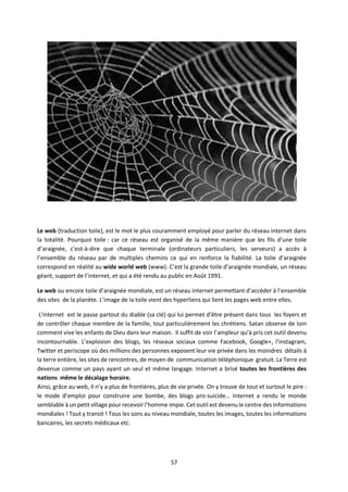 57
Le web (traduction toile), est le mot le plus couramment employé pour parler du réseau internet dans
la totalité. Pourquoi toile : car ce réseau est organisé de la même manière que les fils d’une toile
d’araignée, c’est-à-dire que chaque terminale (ordinateurs particuliers, les serveurs) a accès à
l’ensemble du réseau par de multiples chemins ce qui en renforce la fiabilité. La toile d’araignée
correspond en réalité au wide world web (www). C’est la grande toile d’araignée mondiale, un réseau
géant, support de l’internet, et qui a été rendu au public en Août 1991.
Le web ou encore toile d’araignée mondiale, est un réseau internet permettant d’accéder à l’ensemble
des sites de la planète. L’image de la toile vient des hyperliens qui lient les pages web entre elles.
L'internet est le passe partout du diable (sa clé) qui lui permet d’être présent dans tous les foyers et
de contrôler chaque membre de la famille, tout particulièrement les chrétiens. Satan observe de loin
comment vive les enfants de Dieu dans leur maison. Il suffit de voir l’ampleur qu’à pris cet outil devenu
incontournable. L’explosion des blogs, les réseaux sociaux comme Facebook, Google+, l’instagram,
Twitter et periscope où des millions des personnes exposent leur vie privée dans les moindres détails à
la terre entière, les sites de rencontres, de moyen de communication téléphonique gratuit. La Terre est
devenue comme un pays ayant un seul et même langage. Internet a brisé toutes les frontières des
nations même le décalage horaire.
Ainsi, grâce au web, il n’y a plus de frontières, plus de vie privée. On y trouve de tout et surtout le pire :
le mode d’emploi pour construire une bombe, des blogs pro-suicide… Internet a rendu le monde
semblable à un petit village pour recevoir l’homme impie. Cet outil est devenu le centre des informations
mondiales ! Tout y transit ! Tous les sons au niveau mondiale, toutes les images, toutes les informations
bancaires, les secrets médicaux etc.
 