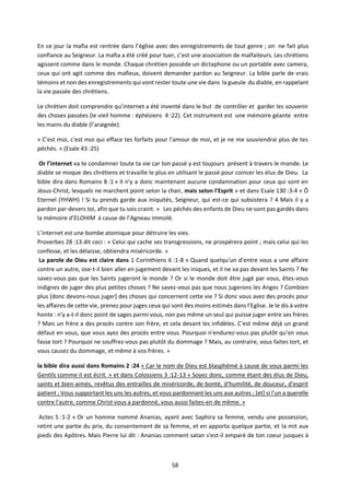 58
En ce jour la mafia est rentrée dans l’église avec des enregistrements de tout genre ; on ne fait plus
confiance au Seigneur. La mafia a été créé pour tuer, c’est une association de malfaiteurs. Les chrétiens
agissent comme dans le monde. Chaque chrétien possède un dictaphone ou un portable avec camera,
ceux qui ont agit comme des mafieux, doivent demander pardon au Seigneur. La bible parle de vrais
témoins et non des enregistrements qui vont rester toute une vie dans la gueule du diable, en rappelant
la vie passée des chrétiens.
Le chrétien doit comprendre qu’internet a été inventé dans le but de contrôler et garder les souvenir
des choses passées (le vieil homme : éphésiens 4 :22). Cet instrument est une mémoire géante entre
les mains du diable (l’araignée).
« C'est moi, c'est moi qui efface tes forfaits pour l'amour de moi, et je ne me souviendrai plus de tes
péchés. » (Esaïe 43 :25)
Or l’internet va te condamner toute ta vie car ton passé y est toujours présent à travers le monde. Le
diable se moque des chrétiens et travaille le plus en utilisant le passé pour coincer les élus de Dieu. La
bible dira dans Romains 8 :1 « Il n'y a donc maintenant aucune condamnation pour ceux qui sont en
Jésus-Christ, lesquels ne marchent point selon la chair, mais selon l'Esprit » et dans Esaïe 130 :3-4 « Ô
Eternel (YHWH) ! Si tu prends garde aux iniquités, Seigneur, qui est-ce qui subsistera ? 4 Mais il y a
pardon par-devers toi, afin que tu sois craint. » Les péchés des enfants de Dieu ne sont pas gardés dans
la mémoire d’ELOHIM à cause de l’Agneau immolé.
L’internet est une bombe atomique pour détruire les vies.
Proverbes 28 :13 dit ceci : « Celui qui cache ses transgressions, ne prospérera point ; mais celui qui les
confesse, et les délaisse, obtiendra miséricorde. »
La parole de Dieu est claire dans 1 Corinthiens 6 :1-8 « Quand quelqu'un d'entre vous a une affaire
contre un autre, ose-t-il bien aller en jugement devant les iniques, et il ne va pas devant les Saints ? Ne
savez-vous pas que les Saints jugeront le monde ? Or si le monde doit être jugé par vous, êtes-vous
indignes de juger des plus petites choses ? Ne savez-vous pas que nous jugerons les Anges ? Combien
plus [donc devons-nous juger] des choses qui concernent cette vie ? Si donc vous avez des procès pour
les affaires de cette vie, prenez pour juges ceux qui sont des moins estimés dans l'Eglise. Je le dis à votre
honte : n'y a-t-il donc point de sages parmi vous, non pas même un seul qui puisse juger entre ses frères
? Mais un frère a des procès contre son frère, et cela devant les infidèles. C'est même déjà un grand
défaut en vous, que vous ayez des procès entre vous. Pourquoi n'endurez-vous pas plutôt qu'on vous
fasse tort ? Pourquoi ne souffrez-vous pas plutôt du dommage ? Mais, au contraire, vous faites tort, et
vous causez du dommage, et même à vos frères. »
la bible dira aussi dans Romains 2 :24 « Car le nom de Dieu est blasphémé à cause de vous parmi les
Gentils comme il est écrit. » et dans Colossiens 3 :12-13 « Soyez donc, comme étant des élus de Dieu,
saints et bien-aimés, revêtus des entrailles de miséricorde, de bonté, d'humilité, de douceur, d'esprit
patient ; Vous supportant les uns les autres, et vous pardonnant les uns aux autres ; [et] si l'un a querelle
contre l'autre, comme Christ vous a pardonné, vous aussi faites-en de même. »
Actes 5 :1-2 « Or un homme nommé Ananias, ayant avec Saphira sa femme, vendu une possession,
retint une partie du prix, du consentement de sa femme, et en apporta quelque partie, et la mit aux
pieds des Apôtres. Mais Pierre lui dit : Ananias comment satan s'est-il emparé de ton coeur jusques à
 