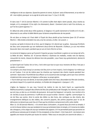 6
intelligence et de ses réponses. Quand les parents le virent, ils furent saisis d’étonnement, et sa mère lui
dit : mon enfant, pourquoi as-tu agi de la sorte avec nous ? » (Luc 2 :41-50)
Et dans Jean 7 :14-15 (version Martin) « Et comme la fête était déjà à demi passée, Jésus monta au
temple, et il y enseignait. Et les Juifs s’en étonnaient, disant : Comment celui-ci sait-il les écritures, vu
qu’il ne les a point apprises ? »
En début de cette année deux mille quatorze, le Seigneur m’a parlé clairement à l’oreille et Il m’a dit :
désormais tu vas utiliser la bible Martin pour la bonne compréhension de ma parole .
On est dans un temps où il faut obéir à l’Esprit de Jésus plutôt qu’aux hommes (jean 10 :27 version
Martin) « Mes brebis entendent ma voix, et je les connais, et elles me suivent. »
Je pense, qu’après la lecture de ce livre, que le Seigneur m’a donné par sa grâce, beaucoup d’enfants
de Dieu vont comprendre qui est réellement Jésus-Christ de Nazareth. D’ailleurs, je suis moi-même
bousculer dans mon esprit, pendant que je suis en train d’écrire ce livre.
Je remercie le Seigneur parce qu’Il prend n’importe qui pour manifester sa gloire en ces temps de la fin.
La Bible dit dans Mathieu 10 : 8 (version Martin) « Guérissez les malades, rendez nets les lépreux,
ressuscités les morts, chassez les démons hors des possédés ; vous l’avez reçu gratuitement, donnez-le
gratuitement. »
Le Saint Esprit est l’auteur de ce livre, c’est-à-dire que tout ce que nous recevons de Dieu n’est pas à
vendre, ni à acheter.
J’ai compris une chose lorsqu’un serviteur de Dieu écrit un livre inspiré, c’est le Seigneur lui-même qui
en est l’auteur. Il en est de même pour les chantres qui reçoivent des chants inspirés pendant leur
sommeil. Ayons donc l’humilité de nous effacer sur la couverture des ouvrages, parce que nous sommes
simplement des canaux que le Seigneur utilise pour sa propre gloire.
« Tout le bien qui nous est donné, et tout don parfait vient d’en haut, descendant du Père des lumières,
par-devers lequel il n’y a point de variation, ni d’ombre de changement » (Jacques 1 :17)
L’église du Seigneur n’a pas reçu l’accord de mettre le don du Saint Esprit au supermarché.
Malheureusement, la plupart des enfants de Dieu (les prédicateurs de l’évangile, les chantres, tous ceux
qui ont reçu un don ou un ministère de puissance de la part du Seigneur) ont perdu leur onction et la
vie de Dieu à cause du commerce. Il suffit de voir ce que le verbe « donner » signifie : communiquer la
vie de Dieu aux autres. Ainsi la vente des bibles ou des livres, des cantiques ou des chants, des
enseignements bibliques ou des vidéos, des concerts payants, des prières payantes pour le cas de
délivrance ne doivent pas avoir lieu et il faut que les chrétiens comprennent enfin cette réalité.
Marc 11 :15-18 (version Martin) : « Ils vinrent donc à Jérusalem ; et quand Jésus fut entré au temple, il
se mit à chasser dehors ceux qui vendaient et ceux qui achetaient dans le temple, et il renversa les tables
des changeurs, et les sièges de ceux qui vendaient des pigeons. Et il ne permettait point que personne ne
portât aucun vaisseau par le temple. Et il les enseignait, en leur disant : n’est-il pas écrit : ma maison sera
appelée une maison de prière par toutes les nations ? Mais vous en avez fait une caverne de voleurs. »
 