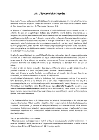 60
VIII. L’épouse doit être prête
Nous vivons l’époque la plus abominable de toutes les générations passées. Avec l’arrivée d’internet sur
le marché mondiale, les péchés courent à la vitesse de la lumière pour empêcher les chrétiens, les élus
de Dieu de participer aux noces de l’Agneau qui s’annonce déjà.
Le Seigneur m’a dit présentement que Lévitique 18 s’est légalisé dans les quatre coins du monde. Les
autorités des pays ont accepté le plan de Satan pour affaiblir les enfants de Dieu. Cela montre que le
Seigneur n’est pas loin pour intervenir dans les affaires humaines. On apprend la légalisation du mariage
zoophile comme cette femme qui s’estmariée avecson chien en Australie. Nous avons aussi les mariages
incestueux comme la Suisse qui veut légaliser le mariage entre frère et sœur, ainsi que les rapports
sexuels entre un enfant et ses parents, les mariages consanguins, les mariages à trois légalisés au Brésil,
les mariages pour tous, entre individus de même sexe, légalisés dans pratiquement toutes les nations…
Avec tout ça, la Terre est doublement maudit, l’atmosphère est lourde et empoisonnée, rendant la vie
de certains chrétiens, médiocre.
De plus, les autorités établis ont modifié la définition du mot mariage dans le nouveau dictionnaire
universel. De la définition « acte solennel par lequel un homme et une femme établissent une union »,
on est passé à « l'acte solennel par lequel un homme et une femme, ou dans certains pays, deux
personnes de même sexe, établissent union » : ce qui est contraire à la définition donné par Dieu lui-
même.
Pourtant la bible est claire à ce sujet : « C'est pourquoi l'homme laissera son père et sa mère, et se
joindra à sa femme, et ils seront une [même] chair » (Genèse 2 :24 version Martin).
Satan veut détruire la souche familiale, en modifiant ces lois morales données par Dieu. En s’y
soumettant, les hommes sont entrain d'insulter le Créateur béni.
Avant le déluge le Seigneur dit à Noé : « La fin de toute chair est venue devant moi ; car ils ont rempli la
terre d'extorsion, et voici, je les détruirai avec la terre. Mais j'établirai mon alliance avec toi ; et tu
entreras dans l'arche toi et tes fils, et ta femme, et les femmes de tes fils avec toi. Et de tout ce qui a vie
d'entre toute chair tu en feras entrer deux [de chaque espèce] dans l'arche, pour les conserver en vie
avec toi, savoir le mâle et la femelle » (Genèse 6 :13-19 version Martin). Selon la bible, pour conserver
la race humaine ou même animale, il faut au préalable deux sexes différents à savoir un homme et une
femme, un mâle et une femelle.
« Car il s'élèvera de faux christs et de faux prophètes, qui feront de grands prodiges et des miracles, pour
séduire même les élus, s'il était possible. » (Matthieu 24 :24 version martin). Cette technologie de pointe
a plombé l’atmosphère, ça a donné de l’énergie aux démons pour mieux travailler. En ce moment
beaucoup de chrétiens sont fatigués. Il y a une pression démoniaque sur eux, et la plupart d’entre eux,
commencent à se retirer de la foi chrétienne. La séduction touche même les enfants de Dieu qui sont
dans la distraction.
Voici ce que dit la bible pour nous aider :
« Abstenez-vous de toute apparence de mal. Or le Dieu de paix vous veuille sanctifier entièrement ; et
faire que votre esprit entier, et l'âme et le corps soient conservés sans reproche en la venue de notre
Seigneur Jésus-Christ. » (1 Thessaloniciens 5 :22-23 version Martin)
 