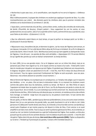 61
« Recherchez la paix avec tous ; et la sanctification, sans laquelle nul ne verra le Seigneur. » (Hébreux
12 :14)
Mais malheureusement, la plupart des chrétiens ne veulent pas appliquer la parole de Dieu. Il y a des
incompréhensions qui créent des divisions parmi les chrétiens alors que le premier ministère des
chrétiens est la réconciliation (2 corinthiens 5 :18-19).
« Soyez donc, comme étant des élus de Dieu, saints et bien-aimés, revêtus des entrailles de miséricorde,
de bonté, d'humilité, de douceur, d'esprit patient ; Vous supportant les uns les autres, et vous
pardonnant les uns aux autres ; [et] si l'un a querelle contre l'autre, comme Christ vous a pardonné, vous
aussi faites-en de même. » (Colossiens 3 :12-13)
« Que tes vêtements soient blancs en tout temps, et que le parfum ne manque point sur ta tête. »
(Ecclésiaste 9 :8 version Martin)
« Réjouissons-nous, tressaillons de joie, et donnons-lui gloire ; car les noces de l'Agneau sont venues, et
son épouse s'est parée. Et il lui a été donné d'être vêtue de fin lin pur et éclatant. Or ce fin lin désigne la
justice des Saints. Alors il me dit : Écris : Bienheureux [sont] ceux qui sont appelés au banquet des noces
de l'Agneau. Il me dit aussi : ces paroles de Dieu sont véritables. » (Apocalypse 19 :7-9 version Martin)
Ce qui signifie des paroles qui vont se réaliser certainement au temps de Dieu.
En mars 1995, j’ai eu une grande vision. J’ai vu le Seigneur assis sur un trône très élevé, mais je ne
parvenais pas à fixer mon regard sur lui. Je le voyais comme au travers d’un voile. Il était prêt à venir
dans le monde pour récupérer son épouse qui est l’Eglise. Et pendant que j’observais ses mouvements,
le Seigneur de gloire a levé son pied droit et m’a dit : « mon fils, mon fils le retour de Jésus-Christ est
très imminent. Tous les signes concernant l’enlèvement de l’Eglise se sont accomplis sous vos yeux.
Désormais mes enfants doivent se sanctifier à tout moment. »
Mais la femme de l’Agneau ne se prépare pas en conséquence, vu l’ampleur des pièges que le royaume
des ténèbres a mis en place. Elle est dans la distraction totale. En ce moment les chrétiens vivent
comme des païens dans tous les domaines, comme au temps de Noé et Lot. Mes frères et sœurs
l’apostasie est totale dans les quatre coins de la Terre. Les fils du Royaume ont perdu la vision du ciel
pour la pourriture de ce monde. Il y a une statistique qui est fait concernant les divorces des hommes
et des femmes de Dieu ; 95% d’entre eux ont divorcés pour se remarier, et nombreux ont eu des enfants
hors mariage. Le matériel ronge leurs vie jusqu’aux os, les pasteurs vivent dans le luxe comme des
ministres de Satan.
Dix ans après, en février 2005, pendant que je dormais profondément, j’ai eu une autre vision similaire.
Devant moi j’ai vu une personne de grande taille, ses pieds touchaient le sol et la tête le ciel. Cette
personne m’a débouché l’oreille droite avec force, et j’entendis un bruit terrible comme une bombe qui
venait juste d’exploser et qui monta jusqu’au ciel devant le trône de Dieu. C’est comme si on avait
amplifié le son dans mon oreille. Tout à coup j’ai senti la présence glorieuse du Père, et j’ai entendu un
conseil au ciel. Les Saints s’entretenaient au sujet de l’enlèvement de l’église. Puis soudain, un être plus
puissant que les autres et d’une sainteté absolue s’est mis debout et parla avec autorité : « mon fils doit
récupérer l’Eglise dans très peu de temps, bien avant deux milles quarante (2040), l’Eglise va disparaître
sur la terre ». Pendant qu’il prononçait ces paroles, l’univers infini tremblait devant lui.
 