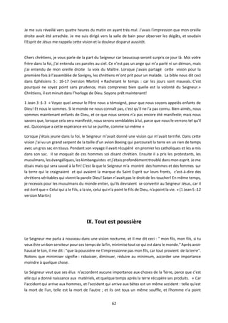 62
Je me suis réveillé vers quatre heures du matin en ayant très mal. J’avais l’impression que mon oreille
droite avait été arrachée. Je me suis dirigé vers la salle de bain pour observer les dégâts, et soudain
l’Esprit de Jésus me rappela cette vision et la douleur disparut aussitôt.
Chers chrétiens, je vous parle de la part du Seigneur car beaucoup seront surpris ce jour là. Moi votre
frère dans la foi, j’ai entendu ces paroles au ciel. Ce n’est pas un ange qui m’a parlé ni un démon, mais
j’ai entendu de mon oreille droite la voix du Maître. Lorsque j’avais partagé cette vision pour la
première fois à l’assemblée de Savigny, les chrétiens m’ont prit pour un malade. La bible nous dit ceci
dans Ephésiens 5 : 16-17 (version Martin) « Rachetant le temps : car les jours sont mauvais. C'est
pourquoi ne soyez point sans prudence, mais comprenez bien quelle est la volonté du Seigneur.»
Chrétiens, il est minuit dans l’horloge de Dieu. Soyons prêt maintenant!
1 Jean 3 :1-3 « Voyez quel amour le Père nous a témoigné, pour que nous soyons appelés enfants de
Dieu! Et nous le sommes. Si le monde ne nous connaît pas, c'est qu'il ne l'a pas connu. Bien-aimés, nous
sommes maintenant enfants de Dieu, et ce que nous serons n'a pas encore été manifesté; mais nous
savons que, lorsque cela sera manifesté, nous serons semblables à lui, parce que nous le verrons tel qu'il
est. Quiconque a cette espérance en lui se purifie, comme lui-même »
Lorsque j’étais jeune dans la foi, le Seigneur m’avait donné une vision qui m’avait terrifié. Dans cette
vision j’ai vu un grand serpent de la taille d’un avion Boeing qui parcourait la terre en un rien de temps
avec un gros sac en tissus. Pendant son voyage il avait récupéré en premier les catholiques et les a mis
dans son sac. Il se moquait de ces hommes soi disant chrétien. Ensuite il a pris les protestants, les
musulmans, les évangéliques, les kimbanguistes et j’étais profondément troublé dans mon esprit. Je me
disais mais qui sera sauvé à la fin! C'est là que le Seigneur m'a montré des hommes et des femmes sur
la terre qui le craignaient et qui avaient la marque du Saint Esprit sur leurs fronts, c’est-à-dire des
chrétiens véritables qui vivent la parole Dieu! Satan n’avait pas le droit de les toucher! En même temps,
je recevais pour les musulmans du monde entier, qu’ils devraient se convertir au Seigneur Jésus, car il
est écrit que « Celui qui a le Fils, a la vie, celui qui n'a point le Fils de Dieu, n'a point la vie. » (1 Jean 5 :12
version Martin)
IX. Tout est poussière
Le Seigneur me parla à nouveau dans une vision nocturne, et Il me dit ceci : " mon fils, mon fils, si tu
veux être un bon serviteur pour ces temps de la fin, minimise tout ce qui est dans le monde." Après avoir
haussé le ton, Il me dit : "que la poussière ne t’impressionne pas mon fils, car tout provient de la terre".
Notons que minimiser signifie : rabaisser, diminuer, réduire au minimum, accorder une importance
moindre à quelque chose.
Le Seigneur veut que ses élus n’accordent aucune importance aux choses de la Terre, parce que c’est
elle qui a donné naissance aux matériels, et quelque temps après la terre récupère ses produits. « Car
l'accident qui arrive aux hommes, et l'accident qui arrive aux bêtes est un même accident : telle qu'est
la mort de l'un, telle est la mort de l'autre ; et ils ont tous un même souffle, et l'homme n'a point
 