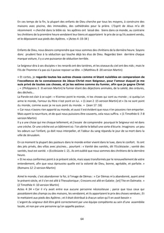 64
En ces temps de la fin, la plupart des enfants de Dieu cherche par tous les moyens, à construire des
maisons avec piscine, des immeubles, des cathédrales pour la prière. L’Esprit de Jésus m’a dit
récemment « cherché dans la bible où les apôtres ont laissé des biens dans ce monde, au contraire
les chrétiens de la première heure vendaient leur biens et apportaient le prix de ce qu’ils avaient vendu,
et le déposaient aux pieds des Apôtres. » (Actes 4 :33-34 )
Enfants de Dieu, nous devons comprendre que nous sommes des chrétiens de la dernière heure. Soyons
donc prudent face à la séduction qui touche déjà les élus de Dieu. Regardez bien derrière chaque
marque voiture, il y a une puissance de séduction terrible.
Le Seigneur dira à ses disciples « les renards ont des tanières, et les oiseaux du ciel ont des nids ; mais le
Fils de l'homme n'a pas où il puisse reposer sa tête. » (Matthieu 8 :20 version Martin)
« Et certes, je regarde toutes les autres choses comme m'étant nuisibles en comparaison de
l'excellence de la connaissance de Jésus-Christ mon Seigneur, pour l'amour duquel je me
suis privé de toutes ces choses, et je les estime comme du fumier, afin que je gagne Christ
; » (Philippiens 3 : 8 version Martin) le fumier étant des déjections animales, de la saleté, des ordures,
des déchets…
La Parole est clair à ce sujet : « N'aimez point le monde, ni les choses qui sont au monde ; si quelqu'un
aime le monde, l'amour du Père n'est point en lui. » (1 Jean 2 :15 version Martin) et « Ils ne sont point
du monde, comme aussi je ne suis point du monde. » (Jean 17 :16)
« Car nous n'avons rien apporté au monde, et aussi il est évident que nous n'en pouvons rien emporter.
Mais ayant la nourriture, et de quoi nous puissions être couverts, cela nous suffira. » (1 Timothée 6 :7-8
version Martin)
Il y a une chose qui me choque tellement, et j’essaie de comprendre pourquoi le Seigneur est né dans
une crèche. Or une crèche est un bâtiment où l’on abrite le bétail une sorte d'écurie. Imaginons un peu
les odeurs sur l’enfant, ça doit nous interpeller, et l'odeur du sang répandu le jour de sa mort dans la
ville de Jérusalem.
En ce moment la plupart des pasteurs dans le monde entier vivent dans le luxe, dans le confort. Ils ont
des jets privés, des villas avec piscines… pourtant : « Vanité des vanités, dit l'Ecclésiaste ; vanité des
vanités, tout est vanité. » (Ecclésiaste 1 :2)…Ils ont oublié que nous sommes des chrétiens de la dernière
heure.
« Et ne vous conformez point à ce présent siècle, mais soyez transformés par le renouvellement de votre
entendement, afin que vous éprouviez quelle est la volonté de Dieu, bonne, agréable, et parfaite. »
(Romains 12 :2 version Martin)
Aimé le monde, c’est abandonner la foi, à l’image de Démas : « Car Démas m'a abandonné, ayant aimé
le présent siècle, et il s'en est allé à Thessalonique ; Crescens est allé en Galatie ; [et] Tite en Dalmatie. »
(2 Timothée 4 :10 version Martin)
Actes 4 :34 « Car il n'y avait entre eux aucune personne nécessiteuse ; parce que tous ceux qui
possédaient des champs ou des maisons, les vendaient, et ils apportaient le prix des choses vendues ; Et
le mettaient aux pieds des Apôtres ; et il était distribué à chacun selon qu'il en avait besoin »
L’argent du seigneur doit être géré correctement par une équipe compétente au sein d’une assemblée
locale, et non par une personne qu’on appelle pasteur.
 