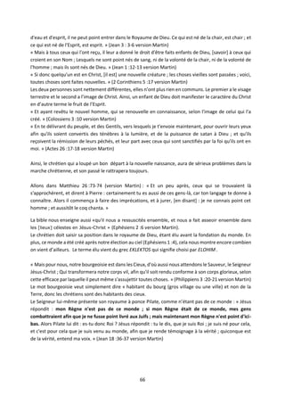 66
d'eau et d'esprit, il ne peut point entrer dans le Royaume de Dieu. Ce qui est né de la chair, est chair ; et
ce qui est né de l'Esprit, est esprit. » (Jean 3 : 3-6 version Martin)
« Mais à tous ceux qui l'ont reçu, il leur a donné le droit d'être faits enfants de Dieu, [savoir] à ceux qui
croient en son Nom ; Lesquels ne sont point nés de sang, ni de la volonté de la chair, ni de la volonté de
l'homme ; mais ils sont nés de Dieu. » (Jean 1 :12-13 version Martin)
« Si donc quelqu'un est en Christ, [il est] une nouvelle créature ; les choses vieilles sont passées ; voici,
toutes choses sont faites nouvelles. » (2 Corinthiens 5 :17 version Martin)
Les deux personnes sont nettement différentes, elles n’ont plus rien en communs. Le premier a le visage
terrestre et le second a l’image de Christ. Ainsi, un enfant de Dieu doit manifester le caractère du Christ
en d’autre terme le fruit de l’Esprit.
« Et ayant revêtu le nouvel homme, qui se renouvelle en connaissance, selon l'image de celui qui l'a
créé. » (Colossiens 3 :10 version Martin)
« En te délivrant du peuple, et des Gentils, vers lesquels je t'envoie maintenant, pour ouvrir leurs yeux
afin qu'ils soient convertis des ténèbres à la lumière, et de la puissance de satan à Dieu ; et qu'ils
reçoivent la rémission de leurs péchés, et leur part avec ceux qui sont sanctifiés par la foi qu'ils ont en
moi. » (Actes 26 :17-18 version Martin)
Ainsi, le chrétien qui a loupé un bon départ à la nouvelle naissance, aura de sérieux problèmes dans la
marche chrétienne, et son passé le rattrapera toujours.
Allons dans Matthieu 26 :73-74 (version Martin) : « Et un peu après, ceux qui se trouvaient là
s'approchèrent, et dirent à Pierre : certainement tu es aussi de ces gens-là, car ton langage te donne à
connaître. Alors il commença à faire des imprécations, et à jurer, [en disant] : je ne connais point cet
homme ; et aussitôt le coq chanta. »
La bible nous enseigne aussi «qu’il nous a ressuscités ensemble, et nous a fait asseoir ensemble dans
les [lieux] célestes en Jésus-Christ » (Ephésiens 2 :6 version Martin).
Le chrétien doit saisir sa position dans le royaume de Dieu, étant élu avant la fondation du monde. En
plus, ce monde a été créé après notre élection au ciel (Ephésiens 1 :4), cela nous montre encore combien
on vient d’ailleurs. Le terme élu vient du grec EKLEKTOS qui signifie choisi par ELOHIM .
« Mais pour nous, notre bourgeoisie est dans les Cieux, d'où aussi nous attendons le Sauveur, le Seigneur
Jésus-Christ ; Qui transformera notre corps vil, afin qu'il soit rendu conforme à son corps glorieux, selon
cette efficace par laquelle il peut même s'assujettir toutes choses. » (Philippiens 3 :20-21 version Martin)
Le mot bourgeoisie veut simplement dire « habitant du bourg (gros village ou une ville) et non de la
Terre, donc les chrétiens sont des habitants des cieux.
Le Seigneur lui-même présente son royaume à ponce Pilate, comme n’étant pas de ce monde : « Jésus
répondit : mon Règne n'est pas de ce monde ; si mon Règne était de ce monde, mes gens
combattraient afin que je ne fusse point livré aux Juifs ; mais maintenant mon Règne n'est point d'ici-
bas. Alors Pilate lui dit : es-tu donc Roi ? Jésus répondit : tu le dis, que je suis Roi ; je suis né pour cela,
et c'est pour cela que je suis venu au monde, afin que je rende témoignage à la vérité ; quiconque est
de la vérité, entend ma voix. » (Jean 18 :36-37 version Martin)
 
