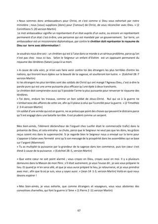 67
« Nous sommes donc ambassadeurs pour Christ, et c'est comme si Dieu vous exhortait par notre
ministère ; nous [vous] supplions [donc] pour [l'amour] de Christ, de vous réconcilier avec Dieu. » (2
Corinthiens 5 :20 version Martin)
Le mot ambassadeur signifie un représentant d’un état auprès d’un autre, ou encore un représentant
permanent d’un état c’est-à-dire, une personne qui est mandaté par un gouvernement. Sur terre, un
ambassadeur est un missionnaire diplomatique, par contre le chrétien doit représenter le royaume de
Dieu sur terre avec détermination !
Je voudrais nous dire ceci : un chrétien qui est à l’aise dans ce monde a un sérieux problème, parce qu’on
n’est pas chez nous ici bas. Selon le Seigneur un enfant d’Elohim est un opposant permanent du
royaume des ténèbres (Satan) jusqu’à sa mort.
« A cause de cela voici, je m'en vais faire venir contre toi des étrangers les plus terribles d'entre les
nations, qui tireront leurs épées sur la beauté de ta sagesse, et souilleront ton lustre. » (Ezéchiel 28 :7
version Martin)
Ici les étrangers les plus terribles sont des soldats de Christ qui ont mangé l’Agneau Dieu, c’est-à-dire la
parole pure qui est une arme puissante plus efficace qu’une épée à deux tranchants.
Le chrétien doit comprendre aussi qu’il possède l’arme la plus puissante pour renverser le royaume des
ténèbres.
« Toi donc, endure les travaux, comme un bon soldat de Jésus-Christ. Nul qui va à la guerre ne
s'embarrasse des affaires de cette vie, afin qu'il plaise à celui qui l'a enrôlé pour la guerre. » (2 Timothée
2 :3-4 version Martin)
Un soldat d’une armée qui est en guerre, ne se préoccupe point des choses qui peuvent le distraire parce
qu’il est engagé dans une bataille terrible. Il est prudent comme un serpent.
Mes bien-aimés, l’élément déclencheur de l’orgueil chez Lucifer était le commerce(le trafic) dans la
présence de Dieu, et cela entraîna sa chute, parce que le Seigneur ne veut pas que les dons, les grâces
reçus soient mis dans le supermarché. Si je regarde bien le Seigneur nous a envoyé sur la terre pour
s’opposer à Satan avec fermeté ainsi qu’à son message de la prospérité dans les assemblées qui se base
sur l’argent (Mammon)
« Tu as multiplié ta puissance par la grandeur de ta sagesse dans ton commerce, puis ton cœur s'est
élevé à cause de ta puissance. » (Ezéchiel 28 :5, version Martin)
« Que votre cœur ne soit point alarmé ; vous croyez en Dieu, croyez aussi en moi. Il y a plusieurs
demeures dans la Maison de mon Père ; s'il était autrement, je vous l'eusse dit ; je vais vous préparer le
lieu. Et quand je m'en serai allé, et que je vous aurai préparé le lieu, je retournerai, et je vous prendrai
avec moi ; afin que là où je suis, vous y soyez aussi. » (Jean 14 :1-3, version Martin) Voilà en quoi nous
devons espérer !
« Mes bien-aimés, je vous exhorte, que comme étrangers et voyageurs, vous vous absteniez des
convoitises charnelles, qui font la guerre à l'âme » (1 Pierre 2 :11 version Martin)
 