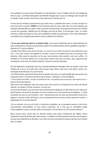 68
Ici le problème se pose lorsque l’étranger a la naturalisation. Il veut s’intégrer afin de vivre longtemps
dans un pays. Le chrétien doit garder son identité d’origine pour ne pas se mélanger avec les gens de
ce monde. Il doit se sentir mal à l’aise ici bas, parce qu'il n’est pas chez lui.
Je veux que les chrétiens comprennent que Lucifer nous a précédés bien avant sur terre lorsqu'il n’y
avait rien dans le monde. YHWH (le Tout-Puissant) aurait pu nous créer dans une autre planète, par
exemple la planète Mars ou Jupiter. Mais sa volonté était que Satan et son gouvernement soient châtiés
à cause de sa grande rébellion par les étrangers (les élus de Dieu). C’est pourquoi Dieu en créant
l’homme, souffla son Esprit en nous, pour combattre le diable en permanence. Pour notre information
un chrétien est un opposant permanent contre le diable et ses démons .
« Et ne vous conformez point à ce présent siècle, mais soyez transformés par le renouvellement de
votre entendement, afin que vous éprouviez quelle est la volonté de Dieu, bonne, agréable, et parfaite. »
(Romains 12 :2 version Martin)
La bible nous informe aussi qu’on est venu, nu, sans rien sur la terre et qu’aussi nous repartirons sans
rien : « Car nous n'avons rien apporté au monde, et aussi il est évident que nous n'en pouvons rien
emporter. Mais ayant la nourriture, et de quoi nous puissions être couverts, cela nous suffira. » (1
timothée 6 :7-8 version Martin) on ne sera jamais enterré avec tous nos biens, alors, apprenons par
conséquent à vivre avec une totale simplicité, comme les premiers disciples.
On doit également comprendre que nous sommes doublement étrangers dans ce monde, c’est-à-dire
d’abord sur la terre, et ensuite dans notre propre corps. Notre corps nous a été prêté comme une
enveloppe charnelle pour une courte durée.
« Or l'Eternel Dieu avait formé l'homme de la poudre de la terre, et il avait soufflé dans ses narines une
respiration de vie ; et l'homme fut fait en âme vivante. » (Genèse 2 :7 version Martin)
« C'est l'esprit qui vivifie ; la chair ne profite de rien ; les paroles que je vous dis, sont esprit et vie. »
(Jean 6 :63 version Martin).
Après avoir vécu longtemps dans ton corps, le jour de ta mort tu as l'impression de n'avoir rien fait de
spéciale ; tes études, ta fierté, tes biens…ne sont rien!
Les corps des chrétiens qui sont mort avant l’avènement du Seigneur ont été enterré et ont repris leur
état d’origine c’est-à-dire la poussière. Ils sont en attente aussi de la promesse du Seigneur. ( « Alors
j'entendis une voix du ciel me disant : écris : Bienheureux sont les morts qui dorénavant meurent au
Seigneur ; oui pour certain, dit l'Esprit ; car ils se reposent de leurs travaux, et leurs œuvres les suivent. »
(Apocalypse 14 :13 version Martin)
« En un moment, et en un clin d'oeil, à la dernière trompette, car la trompette sonnera, et les morts
ressusciteront incorruptibles, et nous serons transmués. Car il faut que ce corruptible revête
l'incorruptibilité, et que ce mortel revête l'immortalité » (1 Corinthiens 15 :52-53 version Martin)
Nous sommes donc arrivés dans les derniers temps, juste avant l’enlèvement de l’église. Vivons
simplement la parole de Dieu dans notre maison. Le Seigneurme ditje viendrais chercher des étrangers,
ceux qui auront gardés leurs identités, c’est-à-dire ceux qui vivent dans le royaume de Dieu tout en étant
dans le monde.
 