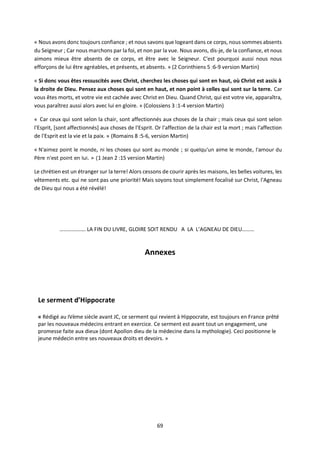 69
« Nous avons donc toujours confiance ; et nous savons que logeant dans ce corps, nous sommes absents
du Seigneur ; Car nous marchons par la foi, et non par la vue. Nous avons, dis-je, de la confiance, et nous
aimons mieux être absents de ce corps, et être avec le Seigneur. C'est pourquoi aussi nous nous
efforçons de lui être agréables, et présents, et absents. » (2 Corinthiens 5 :6-9 version Martin)
« Si donc vous êtes ressuscités avec Christ, cherchez les choses qui sont en haut, où Christ est assis à
la droite de Dieu. Pensez aux choses qui sont en haut, et non point à celles qui sont sur la terre. Car
vous êtes morts, et votre vie est cachée avec Christ en Dieu. Quand Christ, qui est votre vie, apparaîtra,
vous paraîtrez aussi alors avec lui en gloire. » (Colossiens 3 :1-4 version Martin)
« Car ceux qui sont selon la chair, sont affectionnés aux choses de la chair ; mais ceux qui sont selon
l'Esprit, [sont affectionnés] aux choses de l'Esprit. Or l'affection de la chair est la mort ; mais l'affection
de l'Esprit est la vie et la paix. » (Romains 8 :5-6, version Martin)
« N'aimez point le monde, ni les choses qui sont au monde ; si quelqu'un aime le monde, l'amour du
Père n'est point en lui. » (1 Jean 2 :15 version Martin)
Le chrétien est un étranger sur la terre! Alors cessons de courir après les maisons, les belles voitures, les
vêtements etc. qui ne sont pas une priorité! Mais soyons tout simplement focalisé sur Christ, l'Agneau
de Dieu qui nous a été révélé!
………………. LA FIN DU LIVRE, GLOIRE SOIT RENDU A LA L’AGNEAU DE DIEU………
Annexes
Le serment d’Hippocrate
« Rédigé au IVème siècle avant JC, ce serment qui revient à Hippocrate, est toujours en France prêté
par les nouveaux médecins entrant en exercice. Ce serment est avant tout un engagement, une
promesse faite aux dieux (dont Apollon dieu de la médecine dans la mythologie). Ceci positionne le
jeune médecin entre ses nouveaux droits et devoirs. »
 