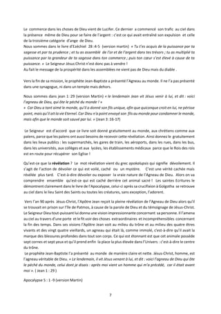 7
Le commerce dans les choses de Dieu vient de Lucifer. Ce dernier a commencé son trafic au ciel dans
la présence même de Dieu pour se faire de l’argent : c’est ce qui avait entraîné son expulsion et celle
de la troisième catégorie d’ange de Dieu.
Nous sommes dans le livre d’Ezéchiel 28 :4-5 (version martin) « Tu t’es acquis de la puissance par ta
sagesse et par ta prudence ; et tu as assemblé de l’or et de l’argent dans tes trésors ; tu as multiplié ta
puissance par la grandeur de ta sagesse dans ton commerce ; puis ton cœur s’est élevé à cause de ta
puissance. » Le Seigneur Jésus Christ n’est donc pas à vendre !
Au fait le message de la prospérité dans les assemblées ne vient pas de Dieu mais du diable .
Vers la fin de sa mission, le prophète Jean-Baptiste a présenté l’Agneau au monde. Il ne l’a pas présenté
dans une synagogue, ni dans un temple mais dehors.
Nous sommes dans jean 1 :29 (version Martin) « le lendemain Jean vit Jésus venir à lui, et dit : voici
l’agneau de Dieu, qui ôte le péché du monde ! »
« Car Dieu a tant aimé le monde, qu’il a donné son fils unique, afin que quiconque croit en lui, ne périsse
point, mais qu’il ait la vie Eternel. Car Dieu n'a point envoyé son fils au monde pour condamner le monde,
mais afin que le monde soit sauvé par lui. » (Jean 3 :16-17)
Le Seigneur est d’accord que ce livre soit donné gratuitement au monde, aux chrétiens comme aux
païens, parce que les païens ont aussi besoins de recevoir cette révélation. Ainsi donnez le gratuitement
dans les lieux publics : les supermarchés, les gares de train, les aéroports, dans les rues, dans les bus,
dans les universités, aux collèges et aux lycées, les établissements médicaux parce que le Rois des rois
est en route pour récupérer son Eglise !
Qu’est-ce que la révélation ? Le mot révélation vient du grec apokalupsis qui signifie dévoilement. Il
s’agit de l’action de dévoiler ce qui est voilé, caché ou un mystère. C’est une vérité cachée mais
révélée plus tard. C’est-à-dire dévoiler ou exposer la vraie nature de l’Agneau de Dieu. Alors on va
comprendre ensemble qu’est-ce qui est caché derrière cet animal sacré ! Les saintes Ecritures le
démontrent clairement dans le livre de l’Apocalypse, celui-ci après sa crucifixion à Golgotha se retrouve
au ciel dans le lieu Saint des Saints ou toutes les créatures, sans exception, l’adorent.
Vers l’an 90 après Jésus-Christ, l’Apôtre Jean reçoit la pleine révélation de l’Agneau de Dieu alors qu’il
se trouvait en prison sur l’île de Patmos, à cause de la parole de Dieu et du témoignage de Jésus-Christ.
Le Seigneur Dieu tout-puissant lui donna une vision impressionnante concernant sa personne. Il l’amena
au ciel au travers d’une porte et le fit voir des choses extraordinaires et incompréhensibles concernant
la fin des temps. Dans ses visions l’Apôtre Jean voit au milieu du trône et au milieu des quatre êtres
vivants et des vingt quatre vieillards, un agneau qui était là, comme immolé, c'est-à-dire qu’il avait la
marque des blessures profondes dans tout son corps. Ce qui est étonnant est que cet animale possède
sept cornes et sept yeux et qu’il prend enfin la place la plus élevée dans l’Univers : c’est-à-dire le centre
du trône.
Le prophète Jean-Baptiste l’a présenté au monde de manière claire et nette. Jésus-Christ, homme, est
l’agneau véritable de Dieu. « Le lendemain, il vit Jésus venant à lui, et dit : voici l’agneau de Dieu qui ôte
le péché du monde, celui dont je disais : après moi vient un homme qui m’a précédé, car il était avant
moi ». ( Jean 1 : 29 )
Apocalypse 5 : 1 -9 (version Martin)
 