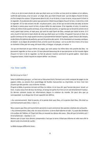 8
« Puis je vis de la main droite de celui qui était assis sur le trône un livre écrit en dedans et en dehors,
scellé de sept sceaux, et je vis aussi un ange fort, qui criait à haute voix : qui est digne d’ouvrir le livre,
et d’en rompre les sceaux ? Et personne dans le ciel, ni sur la terre, ni sous la terre, ne pu ouvrir le livre ni
le regarder. Et je pleurais fort, parce que personne n’était trouvé digne d’ouvrir le livre, ni de le lire, ni de
le regarder. Et l’un des anciens me dit : ne pleure point ; voici, le lion qui est de la tribu de Juda, la racine
de David, a vaincu pour ouvrir le livre, et pour délier les sept sceaux. Et je regardai, et voici, il y avait au
milieu du trône et des quatre animaux, et au milieu des anciens, un agneau qui se tenait là comme mis à
mort, ayant sept cornes, et sept yeux, qui sont les sept Esprit de Dieu, envoyés par toute la terre. Et il
vint, et prit le livre de la main droite de celui qui était assis sur le trône. Et quand il eut pris le livre, les
quatre animaux et les vingt-quatre anciens se prosternèrent devant l’agneau, ayant chacun des harpes,
et des fioles d’or pleines de parfums, qui sont les prières des saints. Etils chantaient un nouveau cantique,
en disant : tu es digne de prendre le livre, et d’en ouvrir les sceaux : car tu as été mis à mort, et tu nous
as rachetés à Dieu par ton sang, de toute tribu, et langue, et peuple, et nation ».
Ce qui est étonnant et que même les anges, qui sont autour du trône donc très proche de Dieu ne
pouvaient regarder ce livre au loin. Et Jean pleurait beaucoup de ce que personne ne fut trouvée digne
d’ouvrir le livre ni de le regarder. Le fait de pleurer montre comment le grand apôtre était dans
l’angoisse totale, il était inquiet en voyant défiler ces choses.
•Le livre scellé
Qu’est-ce qu’un livre ?
Selon la définition grecque : un livre est un document écrit, formant une unité composé de pages ou de
papiers reliés, ou encore d’un assemblage de feuilles manuscrites ou imprimées. Le livre n’est rien
d’autre que des paroles sous la forme écrites.
D’après la Bible, le premier écrivain est Dieu lui-même. Ici on nous dit que l’ancien des jours tenait un
livre ; le plus vieux livre de tous les temps, et lorsqu’on parle d’un livre on en voit directement l’auteur.
Ce dernier contient toutes les informations depuis la création du monde. On peut dire que ça
correspondait à un disque dur d’une capacité non définie.
« Au commencement était la parole, et la parole était avec Dieu, et la parole était Dieu. Elle était au
commencement avec Dieu » Jean 1 :1.
Nous voyons que Dieu est la première personne à avoir prononcer des paroles créatives de sa bouche.
« Au commencement, Dieu créa les cieux et la terre. La terre était informe et vide ; il y avait des ténèbres
à la surface de l’abîme, et l’Esprit de Dieu se mouvait au-dessus des eaux. Dieu dit que la lumière soit !
Et la lumière fut. » Genèse 1 :1-3
Notons que ce que nous devons comprendre c’est que la terre n’était pas informe et vide mais elle le
devint suite à la chute de Lucifer.
La Bible évoque différents livres :
 