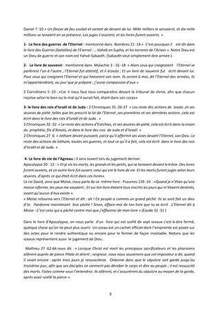 9
Daniel 7 :10 « Un fleuve de feu coulait et sortait de devant de lui. Mille milliers le servaient, et dix mille
millions se tenaient en sa présence. Les juges s’assirent, et les livres furent ouverts. »
1- Le livre des guerres de l’Eternel : mentionné dans Nombres 21 :14 « C’est pourquoi il est dit dans
le livre des Guerres (batailles) de l’Eternel : …Vaheb en Supha, et les torrents de l’Arnon ». Notre Dieu est
un Dieu de guerre et son nom est Yahvé-Sabaoth. (Sabaoth veut simplement dire armée ).
2- Le livre de souvenir : mentionné dans Malachie 3 : 16 -18 « Alors ceux qui craignaient l’Eternel se
parlèrent l’un à l’autre ; l’Eternel fut attentif, et il écouta ; Et un livre de souvenir fut écrit devant lui.
Pour ceux qui craignent l’Eternel et qui honorent son nom. Ils seront à moi, dit l’Eternel des armées, ils
m’appartiendront, au jour que je prépare ; j’aurai compassion d’eux »
2 Corinthiens 5 :10 : «Car il nous faut tous comparaître devant le tribunal de christ, afin que chacun
reçoive selon le bien ou le mal qu’il aurait fait, étant dans son corps»
3- le livre des rois d’Israël et de Juda : 2 Chroniques 35 :26-27 « Les reste des actions de Josias ,et ses
œuvres de piété ,telles que les prescrit la loi de l’Eternel ,ses premières et ses dernières actions ,cela est
écrit dans le livre des rois d’Israël et de Juda . »
2 Chroniques 32 :32 « Le reste des actions d’Ezéchias, et ses œuvres de piété, cela est écrit dans la vision
du prophète, fils d’Amots, et dans le livre des rois de Juda et d’Israël. »
2 Chroniques 27 :6 « Jotham devint puissant, parce qu’il affermit ses voies devant l’Eternel, son Dieu .Le
reste des actions de Jotham, toutes ses guerres, et tout ce qu’il a fait, cela est écrit dans le livre des rois
d’Israël et de Juda. »
4- Le livre de vie de l’Agneau : il sera ouvert lors du jugement dernier.
Apocalypse 20 : 12 : « Et je vis les morts, les grands et les petits, qui se tenaient devant le trône. Des livres
furent ouverts, et un autre livre fut ouvert, celui qui est le livre de vie. Et les morts furent jugés selon leurs
œuvres, d’après ce qui était écrit dans ces livres».
Le roi David, ainsi que Moïse, nous parle de ce même livre : Psaumes 139 :16 : «Quand je n’étais qu’une
masse informe, tes yeux me voyaient ; Et sur ton livre étaient tous inscrits les jours qui m’étaient destinés,
avant qu’aucun d’eux existe ».
« Moïse retourna vers l’Eternel et dit : ah ! Ce peuple a commis un grand péché. Ils se sont fait un dieu
d’or. Pardonne maintenant leur péché ! Sinon, efface-moi de ton livre que tu as écrit .L’Eternel dit à
Moïse : C’est celui qui a péché contre moi que j’effacerai de mon livre » (Exode 32 :31 )
Dans le livre d’Apocalypse, on nous parle d’un livre qui est scellé de sept sceaux c'est-à-dire fermé,
quelque chose qu’on ne peut plus ouvrir. Un sceau est un cachet officiel dont l’empreinte est posée sur
des actes pour le rendre authentique ou encore pour le fermer de façon inviolable. Notons que les
sceaux représentent aussi le jugement de Dieu.
Mathieu 27 :62-66 nous dit : « Lorsque Christ est mort les principaux sacrificateurs et les pharisiens
allèrent auprès de ponce Pilate et dirent ; seigneur, nous nous souvenons que cet imposteur a dit, quand
il vivait encore : après trois jours je ressusciterai. Ordonne donc que le sépulcre soit gardé jusqu’au
troisième jour, afin que ses disciples ne viennent pas dérober le corps et dire au peuple ; il est ressuscité
des morts. Faites comme vous l’entendrez. Ils allèrent, et s’assurèrent du sépulcre au moyen de la garde,
après avoir scellé la pierre ».
 