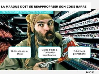 LA MARQUE DOIT SE REAPPROPRIER SON CODE BARRE
EN PROPOSANT DES CONTENUS DE MARQUE




                           Outils d’aide à
      Outils d’aide au                       Publicité &
                             l’utilisation
           choix                             promotions
                            /application
 