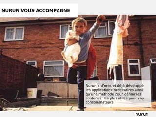 NURUN VOUS ACCOMPAGNE




                        Nurun a d’ores et déjà développé
                        les applications nécessaires ainsi
                        qu’une méthode pour définir les
                        contenus les plus utiles pour vos
                        consommateurs
 