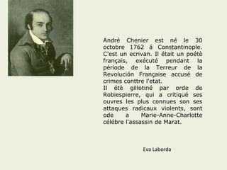 André Chenier est né le 30 
octobre 1762 á Constantinople. 
C'est un ecrivan. Il était un poétè 
français, exécuté pendant la 
période de la Terreur de la 
Revolución Française accusé de 
crimes conttre l'etat. 
Il étè gillotiné par orde de 
Robiespierre, qui a critiqué ses 
ouvres les plus connues son ses 
attaques radicaux violents, sont 
ode a Marie-Anne-Charlotte 
célébre l'assassin de Marat. 
Eva Laborda 
 