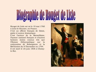 Rouget de Lisle est né le 10 mai 1760 
à Lons-le-Saunier, en France. 
C’est un officier français de Gènie, 
poète et auteur dramatique. 
C’est l’auteur de la Marseillaise, 
l’hymne nationel français et d’autres 
hymnes moins connus tels que 
l’Hymne Dithyrambique sur la 
conjuration de Robespierre et la 
Révolution du 9 Thermidor en 1794. 
Il est mort le 25 juin 1836 à Choisy-le- 
Roi. 
 