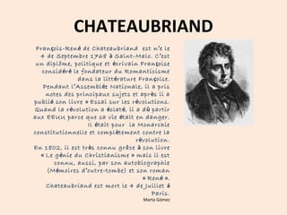 CHATEAUBRIAND 
François-René de Chateaubriand est n’e le 
4 de Septembre 1768 à Saint-Malo. C’est 
un diplôme, politique et écrivain Françoise 
considéré le fondateur du Romanticisme 
dans la littérature Françoise. 
Pendant l’Assemblée Nationale, il a pris 
notes des principaux sujets et après il a 
publié son livre « Essai sur les révolutions. 
Quand la révolution a éclaté, il a dû partir 
aux EEUU parce que sa vie était en danger. 
Il était pour la Monarchie 
constitutionnelle et complètement contre la 
révolution. 
En 1802, il est très connu grâce à son livre 
« Le génie du Christianisme » mais il est 
connu, aussi, par son autobiographie 
(Mémoires d’outre-tombe) et son roman 
« René ». 
Chateaubriand est mort le 4 de Juillet á 
Paris. 
Marta Gómez 
 
