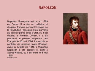 NAPOLEÓN 
Napoléon Bonaparte est né en 1769 
en Corse. Il a été un militaire et 
dirigeant français pendant l'époque de 
la Révolution Française. Il est parvenu 
au pouvoir par le coup d'Etat, où il est 
devenu le Premier Consul. Il a été 
proclamé le premier empereur des 
Français le 18 mai 1804. Il a acquis le 
contrôle de presque toute l'Europe. 
Avec la défaite de 1815 à Waterloo 
Napoléon a été capturé et exilé à 
Sainte-Hélène, où il est mort le 5 mai 
1815. 
Elena Pequerul 
 