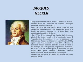 JACQUES 
NECKER 
Jacques Necker est né en 1732 à Genève, en Suisse. 
Necker était un financier et homme politique 
genevois, ministre de Luis XVI. 
Avec 15 ans il est allé vivre á Paris. Avec 17 ans 
Necker va travailler dans une banque en 1762, il a 
fondé sa propre banque et il était l´un des 
principaux banquiers de Paris. 
En 1776, il est nommé par Louis XVI directeur 
général du trésor royal et il a modernisé dans l 
´organisation économique et en s apposant au 
libéralisme, Necker a été renvoyé en 1781. En 1788, 
après une banqueroute, Louis XVI retourné à 
nommer Necker comme ministre d´État. Necker a 
été renvoyé en 1789 par ses propositions radicales. 
En 1790 il a été nommé pour la troisième fois par 
Louis XVI pour essayer d´arrêter l´esprit 
révolutionnaire, mais Necker ne pouvait pas. 
Necker est allé vivre à Coppet en Suisse où il est 
mort en 1804. 
 